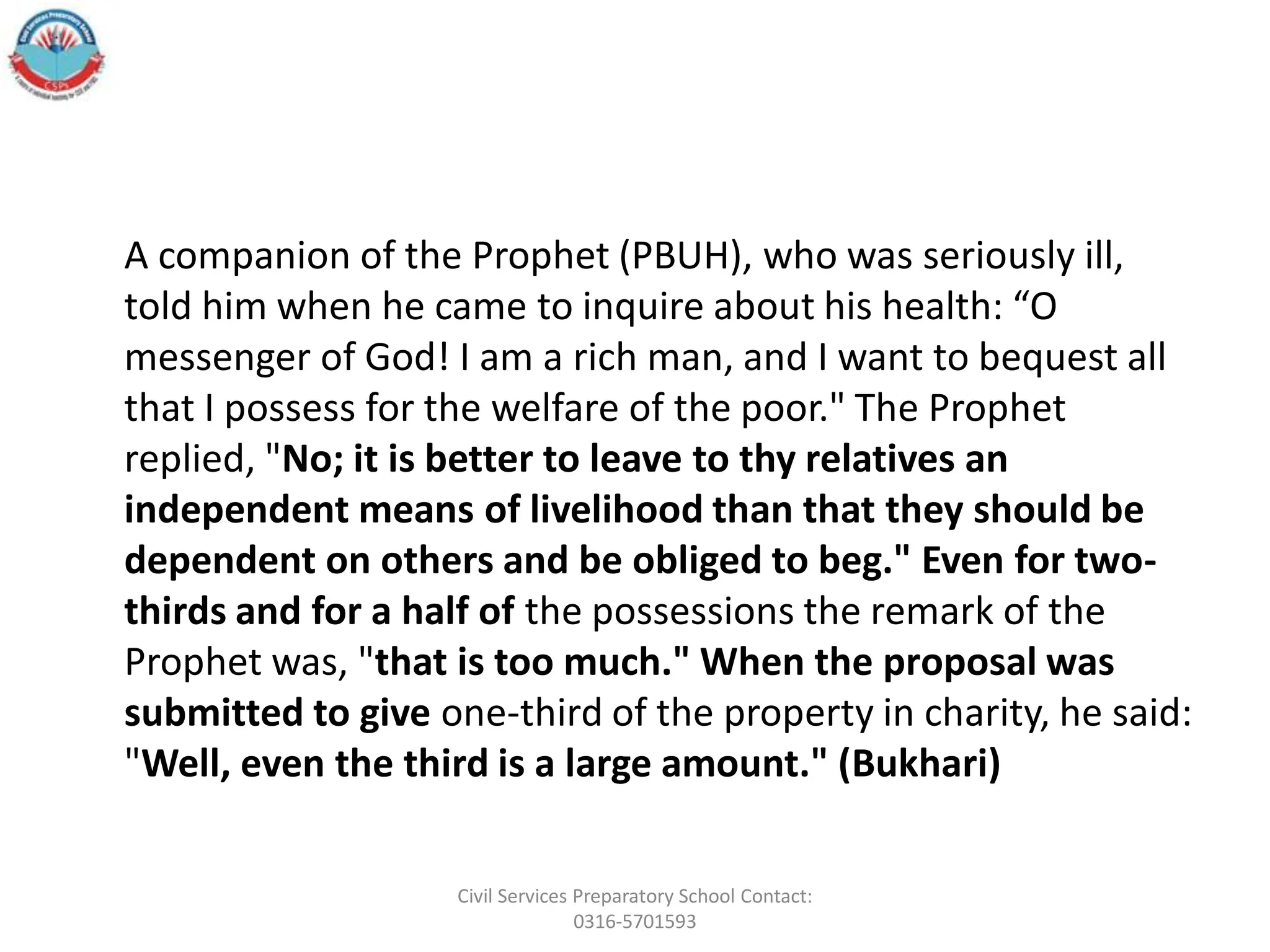A companion of the Prophet (PBUH), who was seriously ill,
told him when he came to inquire about his health: “O
messenger of God! I am a rich man, and I want to bequest all
that I possess for the welfare of the poor." The Prophet
replied, "No; it is better to leave to thy relatives an
independent means of livelihood than that they should be
dependent on others and be obliged to beg." Even for two-
thirds and for a half of the possessions the remark of the
Prophet was, "that is too much." When the proposal was
submitted to give one-third of the property in charity, he said:
"Well, even the third is a large amount." (Bukhari)
Civil Services Preparatory School Contact:
0316-5701593
 