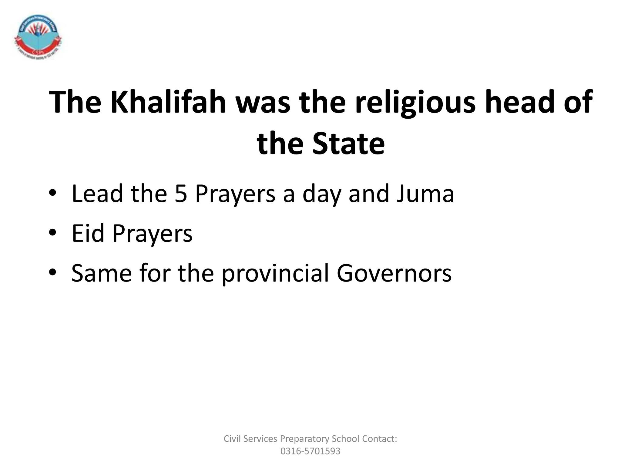 The Khalifah was the religious head of
the State
• Lead the 5 Prayers a day and Juma
• Eid Prayers
• Same for the provincial Governors
Civil Services Preparatory School Contact:
0316-5701593
 