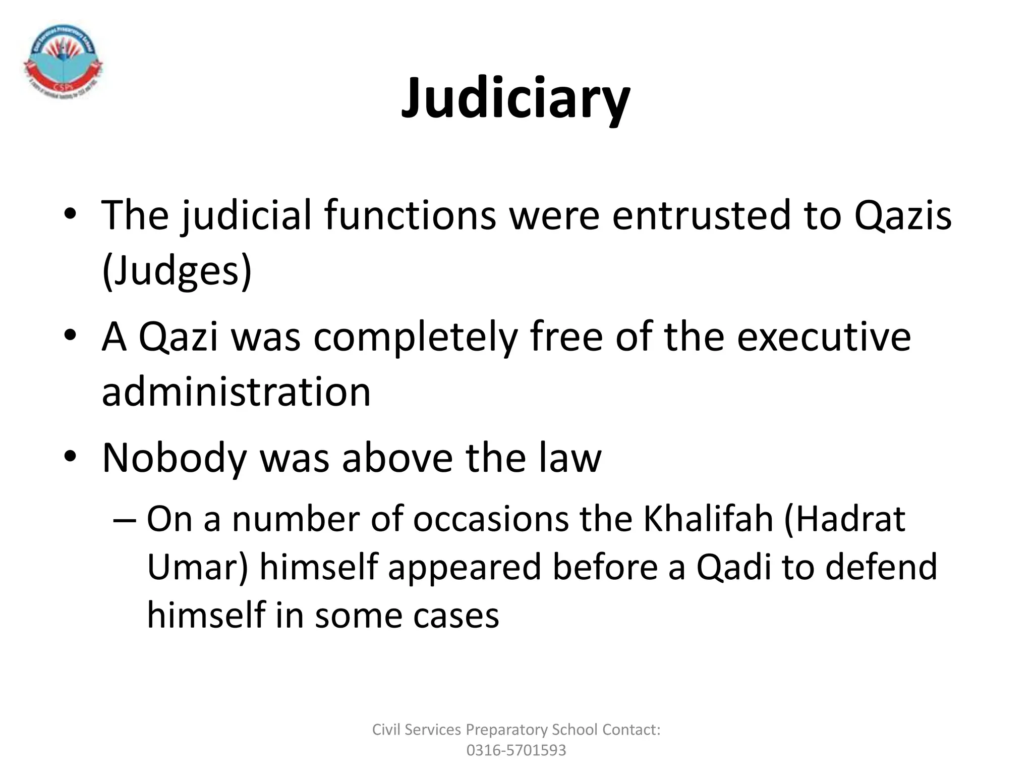 Judiciary
• The judicial functions were entrusted to Qazis
(Judges)
• A Qazi was completely free of the executive
administration
• Nobody was above the law
– On a number of occasions the Khalifah (Hadrat
Umar) himself appeared before a Qadi to defend
himself in some cases
Civil Services Preparatory School Contact:
0316-5701593
 