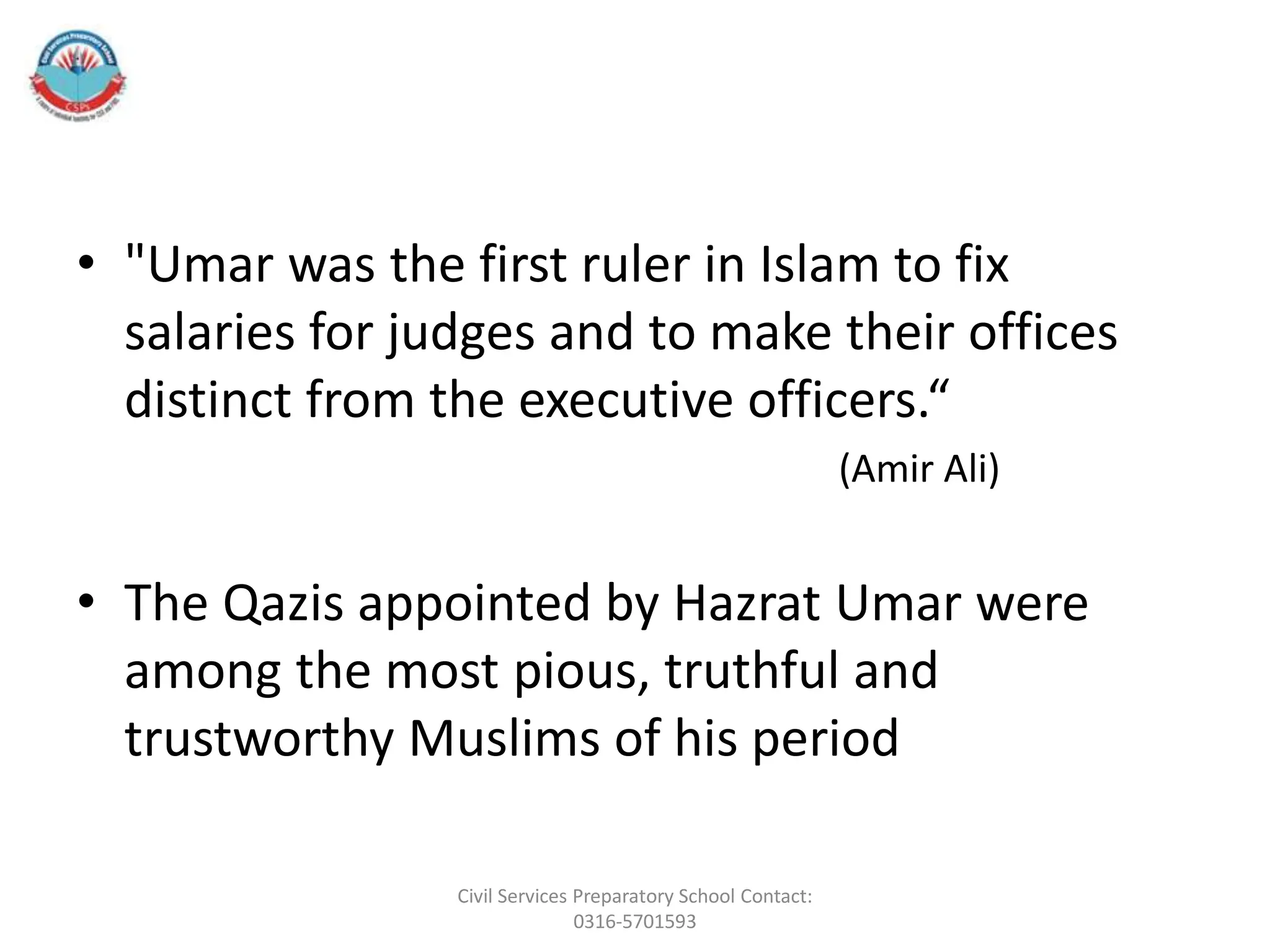 • "Umar was the first ruler in Islam to fix
salaries for judges and to make their offices
distinct from the executive officers.“
(Amir Ali)
• The Qazis appointed by Hazrat Umar were
among the most pious, truthful and
trustworthy Muslims of his period
Civil Services Preparatory School Contact:
0316-5701593
 