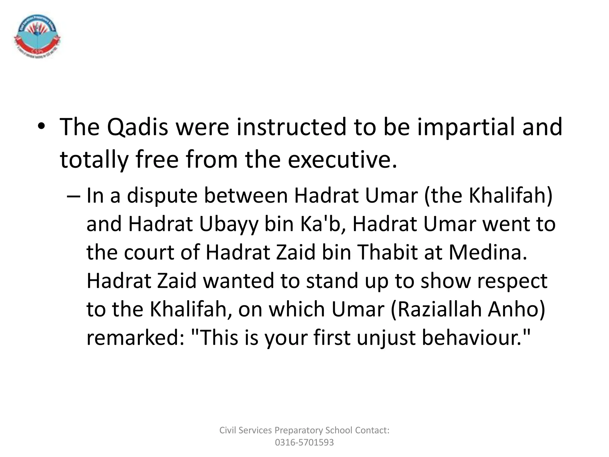 • The Qadis were instructed to be impartial and
totally free from the executive.
– In a dispute between Hadrat Umar (the Khalifah)
and Hadrat Ubayy bin Ka'b, Hadrat Umar went to
the court of Hadrat Zaid bin Thabit at Medina.
Hadrat Zaid wanted to stand up to show respect
to the Khalifah, on which Umar (Raziallah Anho)
remarked: "This is your first unjust behaviour."
Civil Services Preparatory School Contact:
0316-5701593
 
