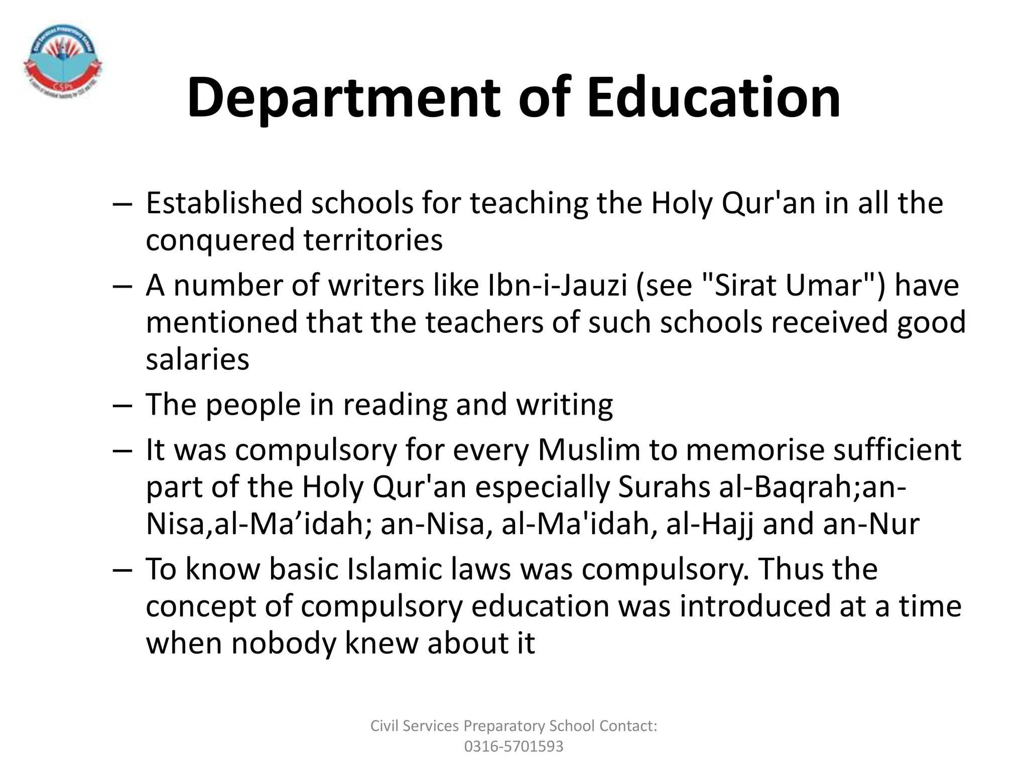 Department of Education
– Established schools for teaching the Holy Qur'an in all the
conquered territories
– A number of writers like Ibn-i-Jauzi (see "Sirat Umar") have
mentioned that the teachers of such schools received good
salaries
– The people in reading and writing
– It was compulsory for every Muslim to memorise sufficient
part of the Holy Qur'an especially Surahs al-Baqrah;an-
Nisa,al-Ma’idah; an-Nisa, al-Ma'idah, al-Hajj and an-Nur
– To know basic Islamic laws was compulsory. Thus the
concept of compulsory education was introduced at a time
when nobody knew about it
Civil Services Preparatory School Contact:
0316-5701593
 