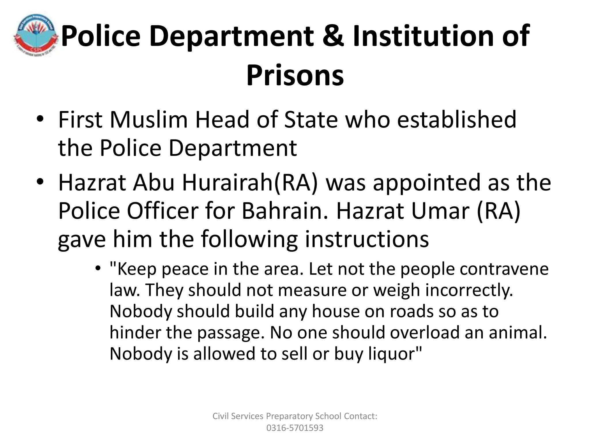 Police Department & Institution of
Prisons
• First Muslim Head of State who established
the Police Department
• Hazrat Abu Hurairah(RA) was appointed as the
Police Officer for Bahrain. Hazrat Umar (RA)
gave him the following instructions
• "Keep peace in the area. Let not the people contravene
law. They should not measure or weigh incorrectly.
Nobody should build any house on roads so as to
hinder the passage. No one should overload an animal.
Nobody is allowed to sell or buy liquor"
Civil Services Preparatory School Contact:
0316-5701593
 