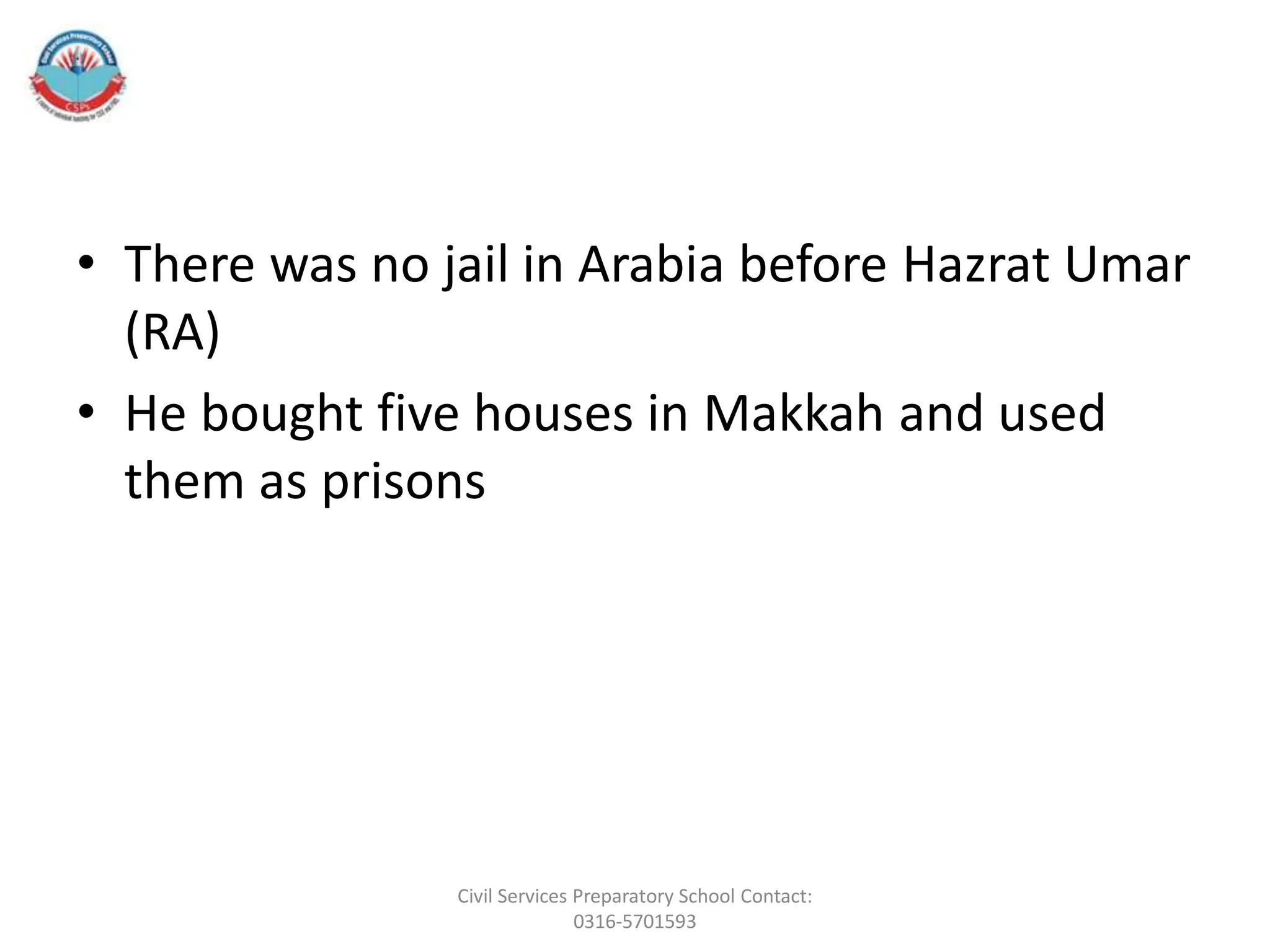 • There was no jail in Arabia before Hazrat Umar
(RA)
• He bought five houses in Makkah and used
them as prisons
Civil Services Preparatory School Contact:
0316-5701593
 