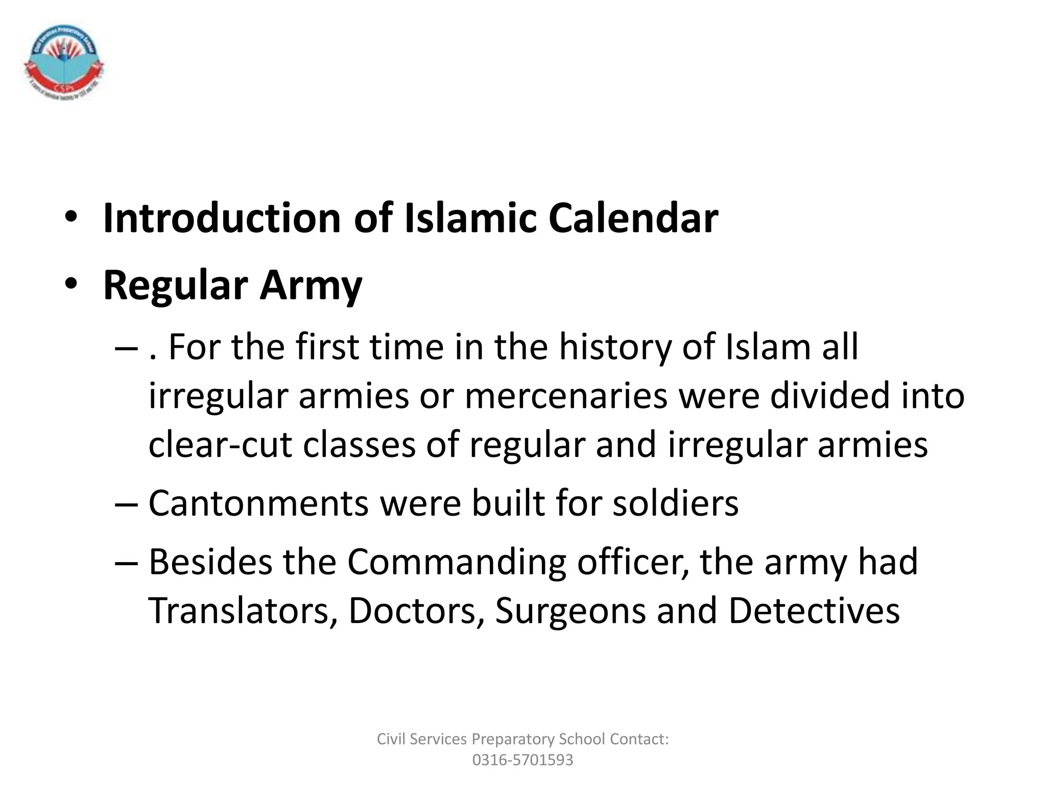 • Introduction of Islamic Calendar
• Regular Army
– . For the first time in the history of Islam all
irregular armies or mercenaries were divided into
clear-cut classes of regular and irregular armies
– Cantonments were built for soldiers
– Besides the Commanding officer, the army had
Translators, Doctors, Surgeons and Detectives
Civil Services Preparatory School Contact:
0316-5701593
 
