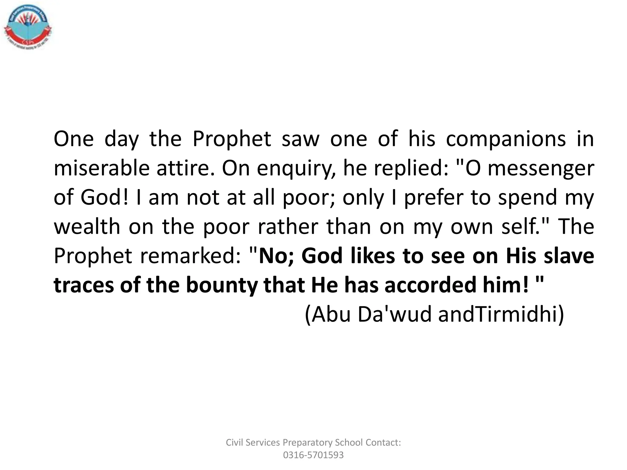 One day the Prophet saw one of his companions in
miserable attire. On enquiry, he replied: "O messenger
of God! I am not at all poor; only I prefer to spend my
wealth on the poor rather than on my own self." The
Prophet remarked: "No; God likes to see on His slave
traces of the bounty that He has accorded him! "
(Abu Da'wud andTirmidhi)
Civil Services Preparatory School Contact:
0316-5701593
 