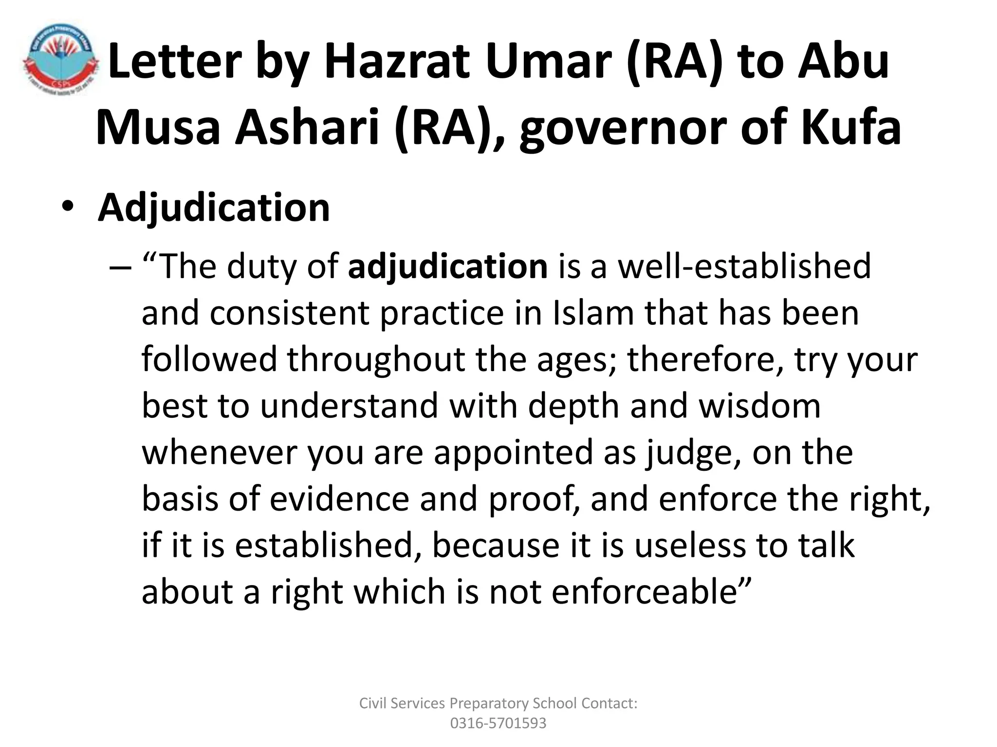 Letter by Hazrat Umar (RA) to Abu
Musa Ashari (RA), governor of Kufa
• Adjudication
– “The duty of adjudication is a well-established
and consistent practice in Islam that has been
followed throughout the ages; therefore, try your
best to understand with depth and wisdom
whenever you are appointed as judge, on the
basis of evidence and proof, and enforce the right,
if it is established, because it is useless to talk
about a right which is not enforceable”
Civil Services Preparatory School Contact:
0316-5701593
 