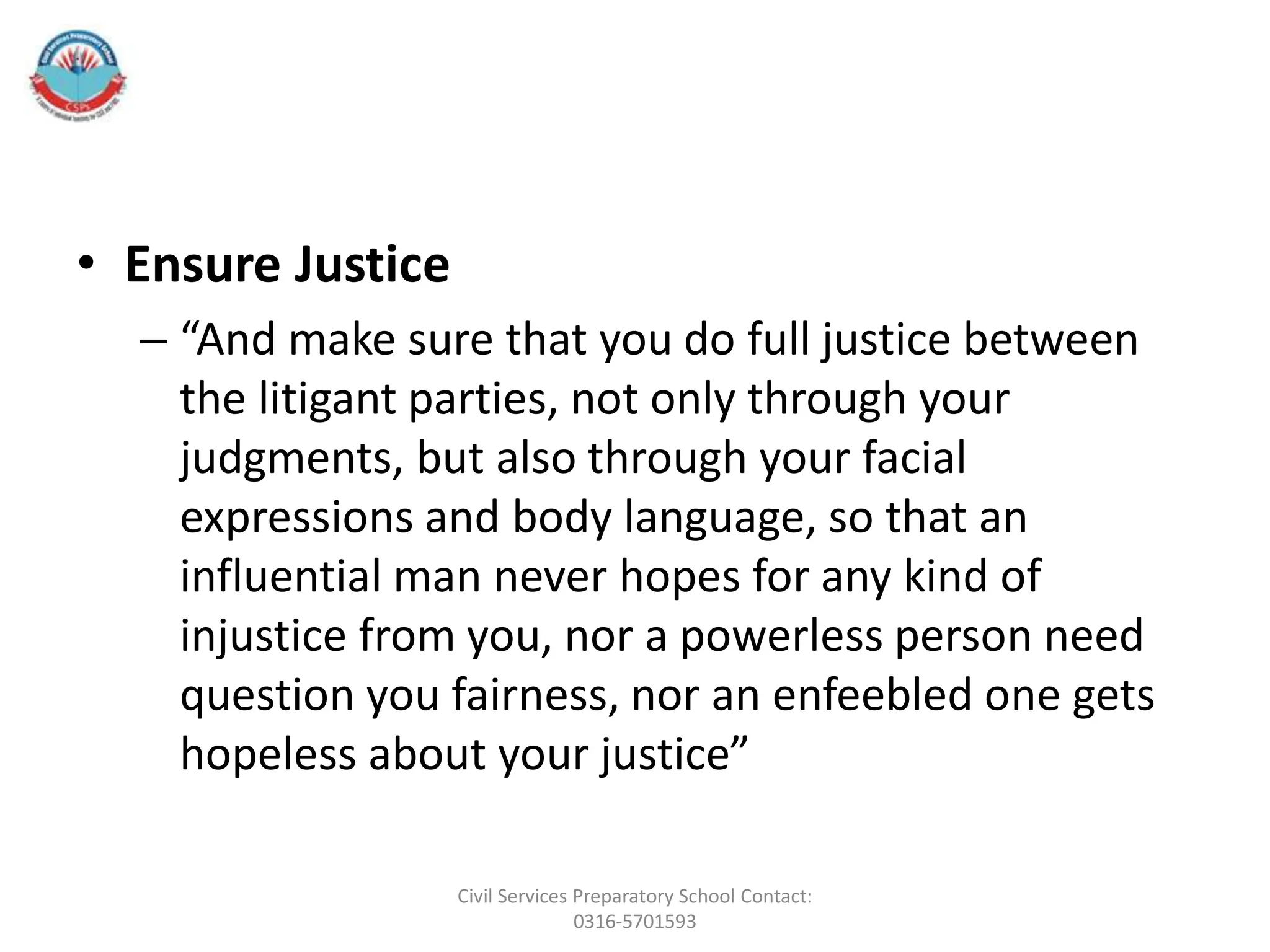 • Ensure Justice
– “And make sure that you do full justice between
the litigant parties, not only through your
judgments, but also through your facial
expressions and body language, so that an
influential man never hopes for any kind of
injustice from you, nor a powerless person need
question you fairness, nor an enfeebled one gets
hopeless about your justice”
Civil Services Preparatory School Contact:
0316-5701593
 