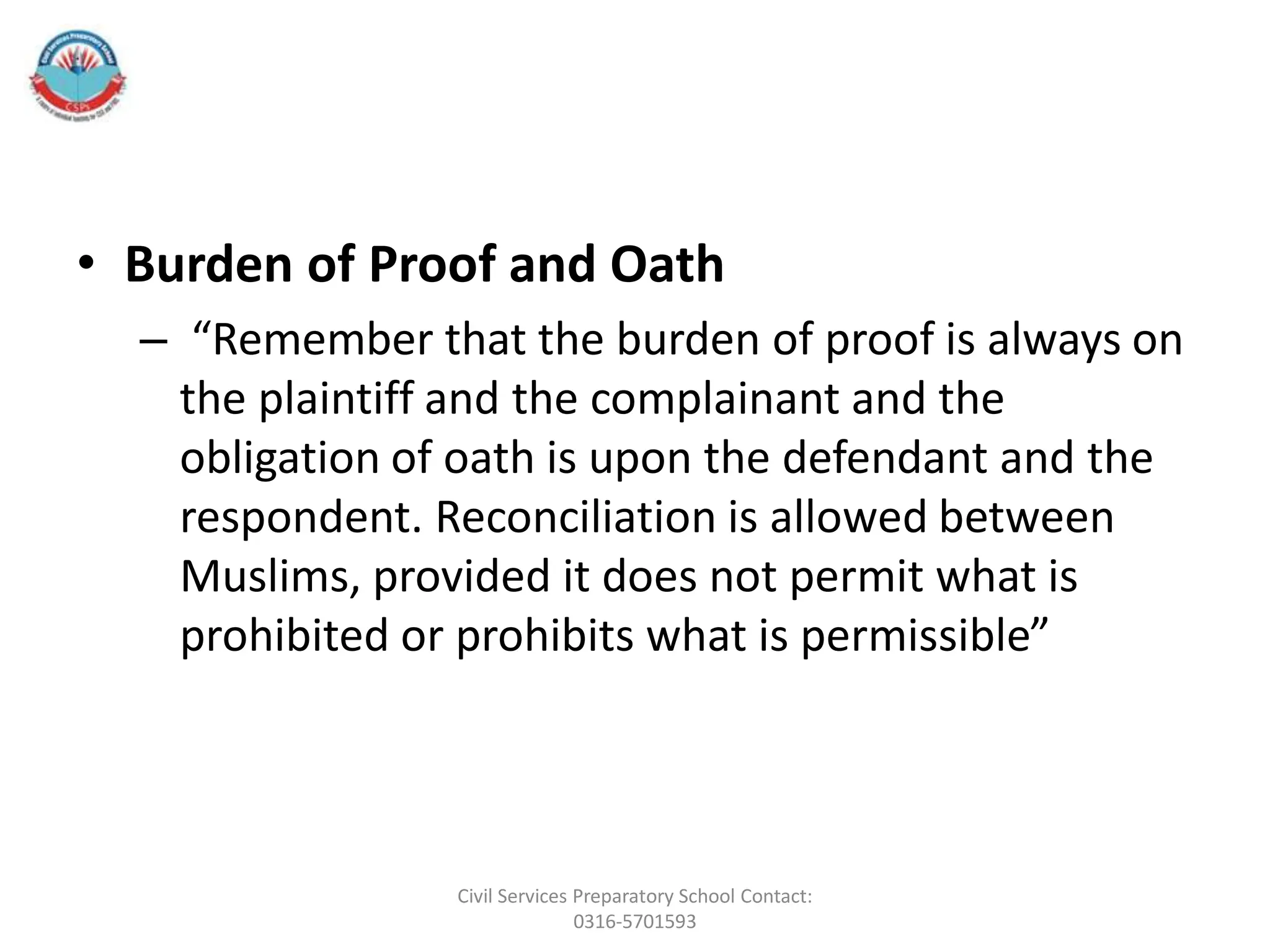 • Burden of Proof and Oath
– “Remember that the burden of proof is always on
the plaintiff and the complainant and the
obligation of oath is upon the defendant and the
respondent. Reconciliation is allowed between
Muslims, provided it does not permit what is
prohibited or prohibits what is permissible”
Civil Services Preparatory School Contact:
0316-5701593
 