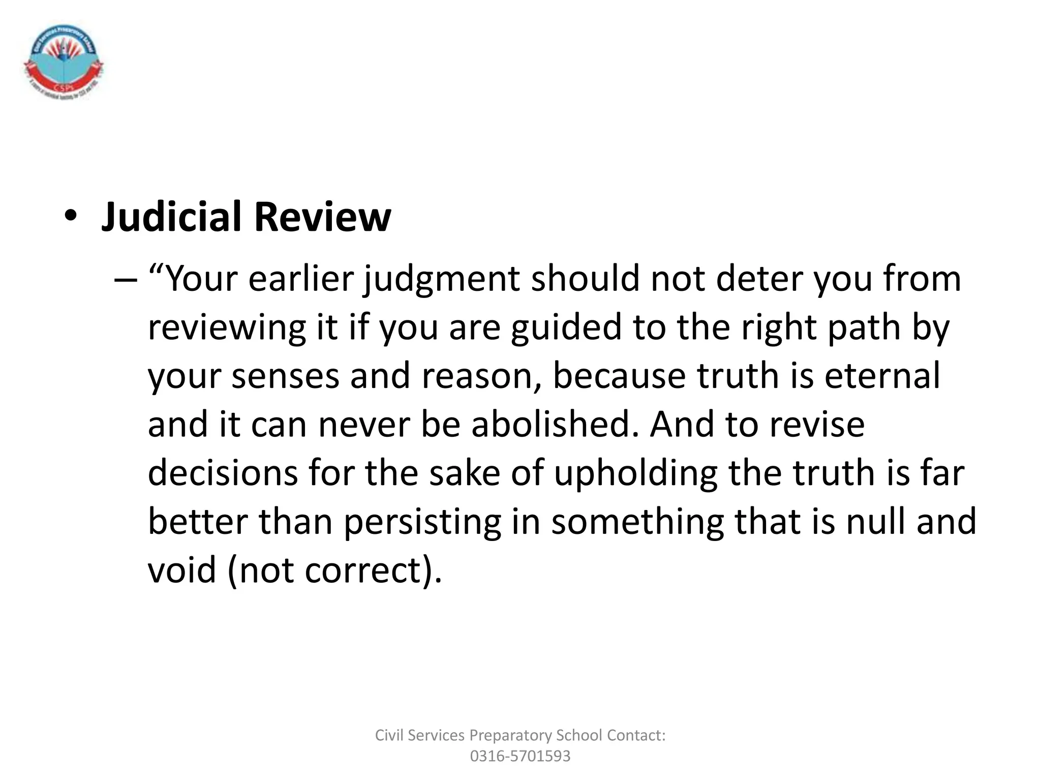 • Judicial Review
– “Your earlier judgment should not deter you from
reviewing it if you are guided to the right path by
your senses and reason, because truth is eternal
and it can never be abolished. And to revise
decisions for the sake of upholding the truth is far
better than persisting in something that is null and
void (not correct).
Civil Services Preparatory School Contact:
0316-5701593
 