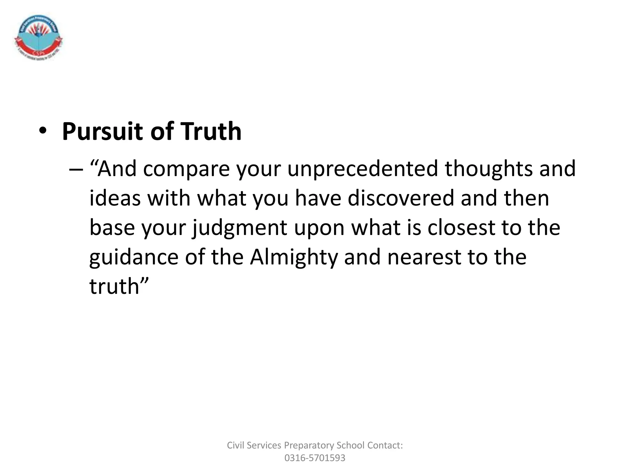 • Pursuit of Truth
– “And compare your unprecedented thoughts and
ideas with what you have discovered and then
base your judgment upon what is closest to the
guidance of the Almighty and nearest to the
truth”
Civil Services Preparatory School Contact:
0316-5701593
 