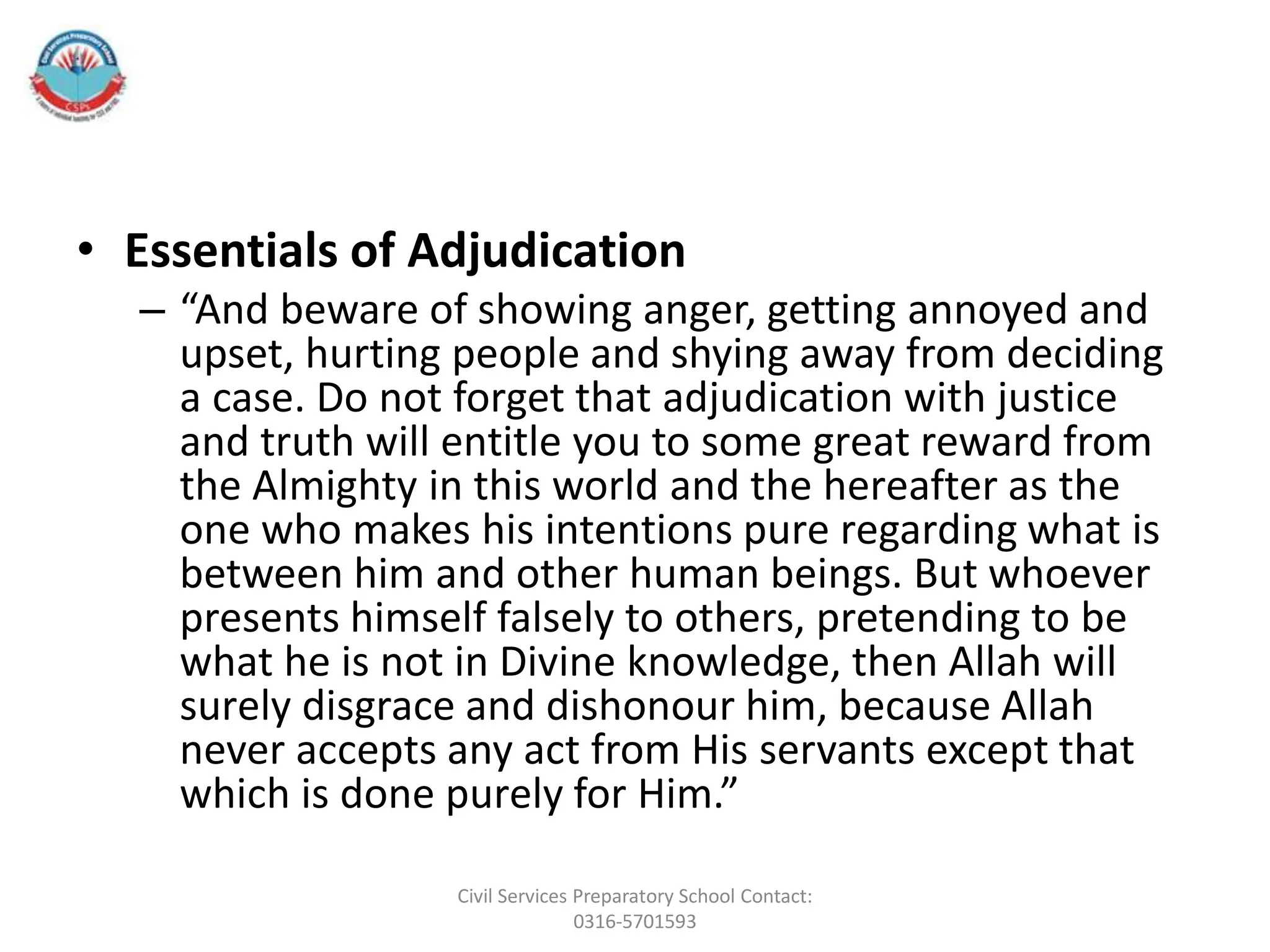 • Essentials of Adjudication
– “And beware of showing anger, getting annoyed and
upset, hurting people and shying away from deciding
a case. Do not forget that adjudication with justice
and truth will entitle you to some great reward from
the Almighty in this world and the hereafter as the
one who makes his intentions pure regarding what is
between him and other human beings. But whoever
presents himself falsely to others, pretending to be
what he is not in Divine knowledge, then Allah will
surely disgrace and dishonour him, because Allah
never accepts any act from His servants except that
which is done purely for Him.”
Civil Services Preparatory School Contact:
0316-5701593
 