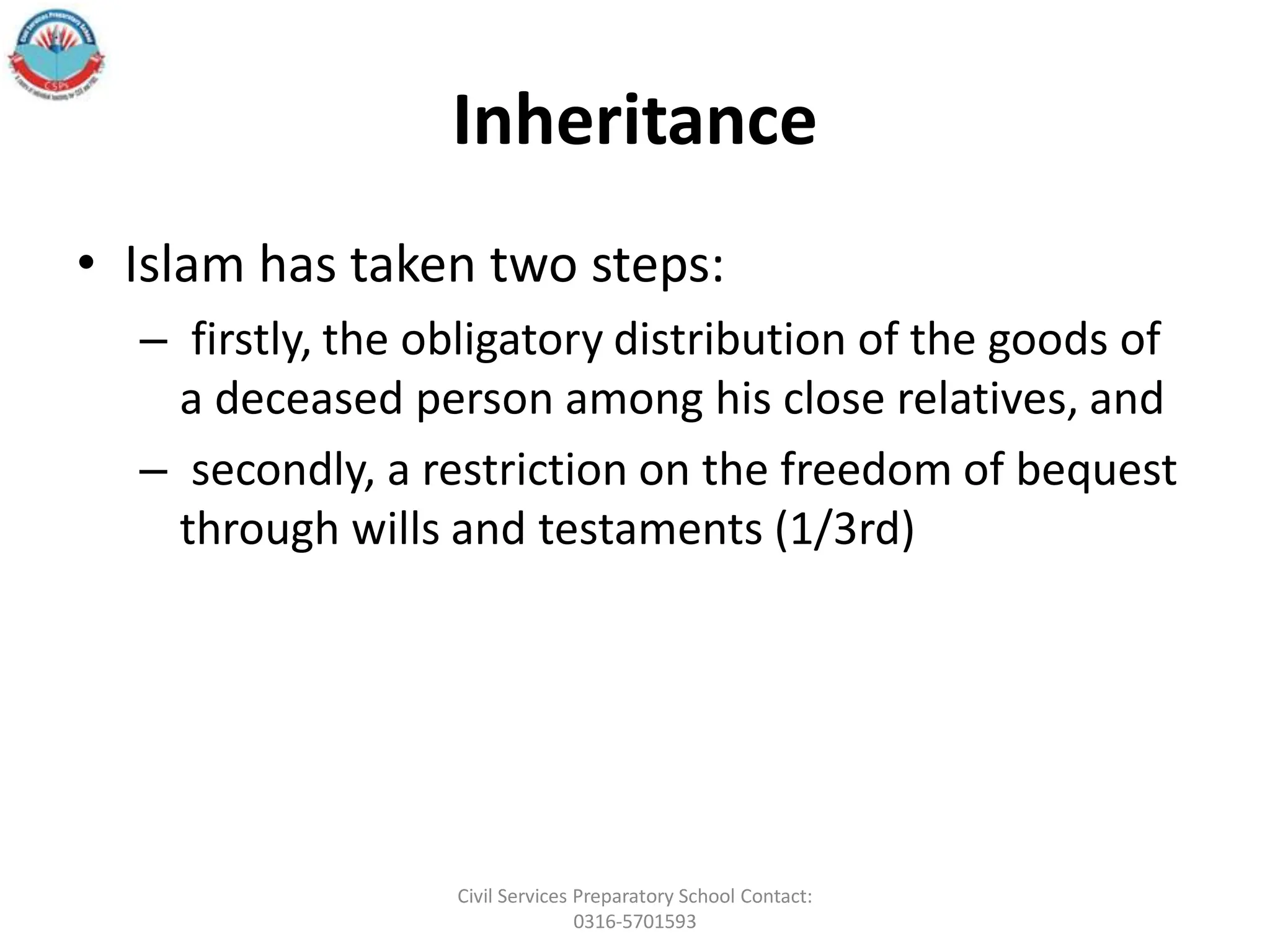 Inheritance
• Islam has taken two steps:
– firstly, the obligatory distribution of the goods of
a deceased person among his close relatives, and
– secondly, a restriction on the freedom of bequest
through wills and testaments (1/3rd)
Civil Services Preparatory School Contact:
0316-5701593
 