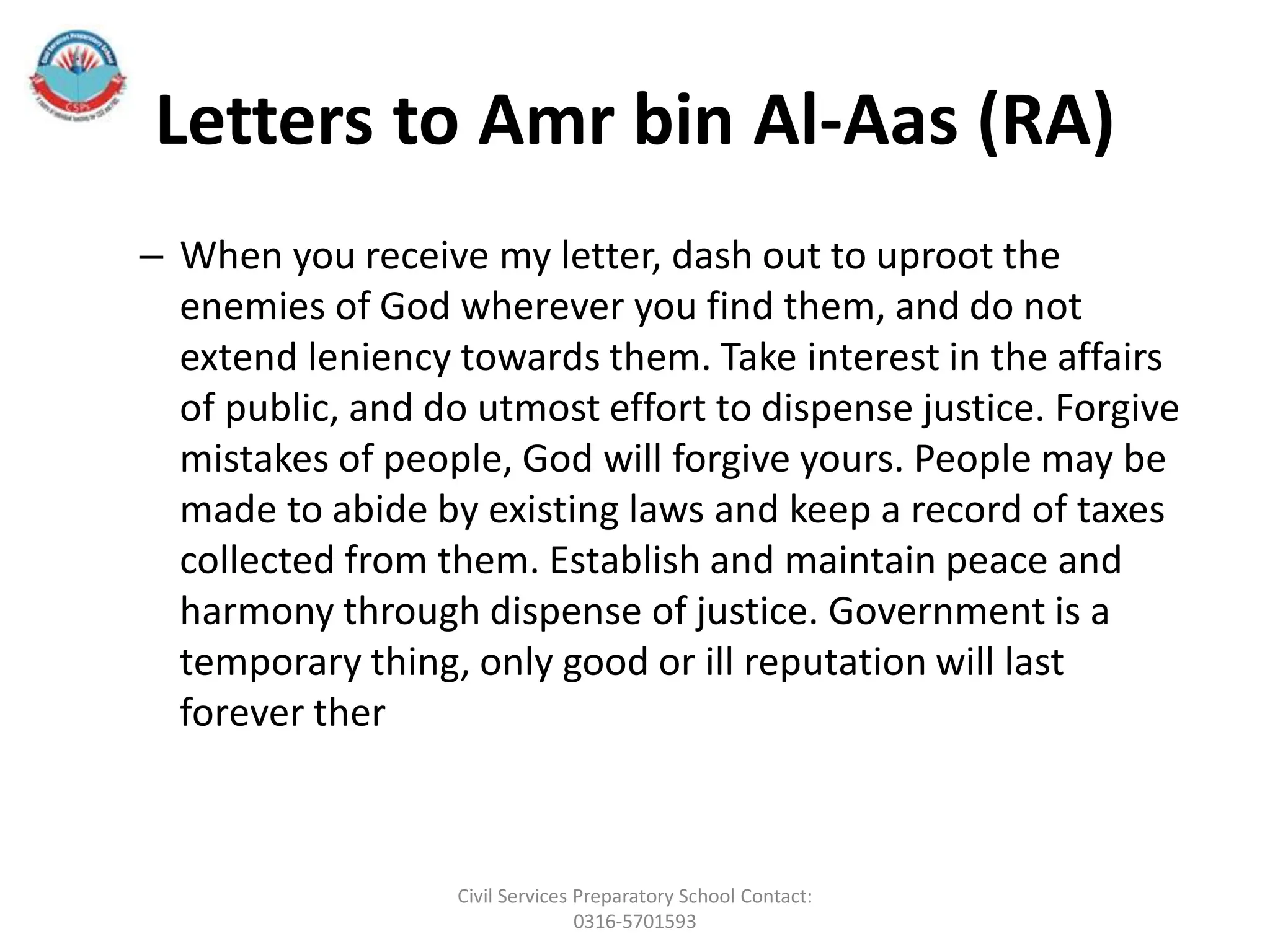 Letters to Amr bin Al-Aas (RA)
– When you receive my letter, dash out to uproot the
enemies of God wherever you find them, and do not
extend leniency towards them. Take interest in the affairs
of public, and do utmost effort to dispense justice. Forgive
mistakes of people, God will forgive yours. People may be
made to abide by existing laws and keep a record of taxes
collected from them. Establish and maintain peace and
harmony through dispense of justice. Government is a
temporary thing, only good or ill reputation will last
forever ther
Civil Services Preparatory School Contact:
0316-5701593
 
