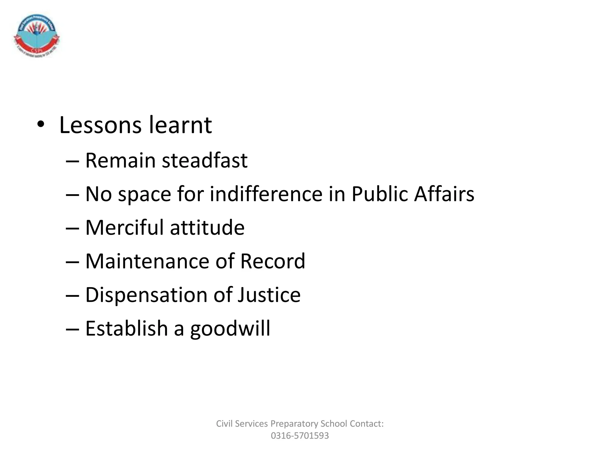 • Lessons learnt
– Remain steadfast
– No space for indifference in Public Affairs
– Merciful attitude
– Maintenance of Record
– Dispensation of Justice
– Establish a goodwill
Civil Services Preparatory School Contact:
0316-5701593
 