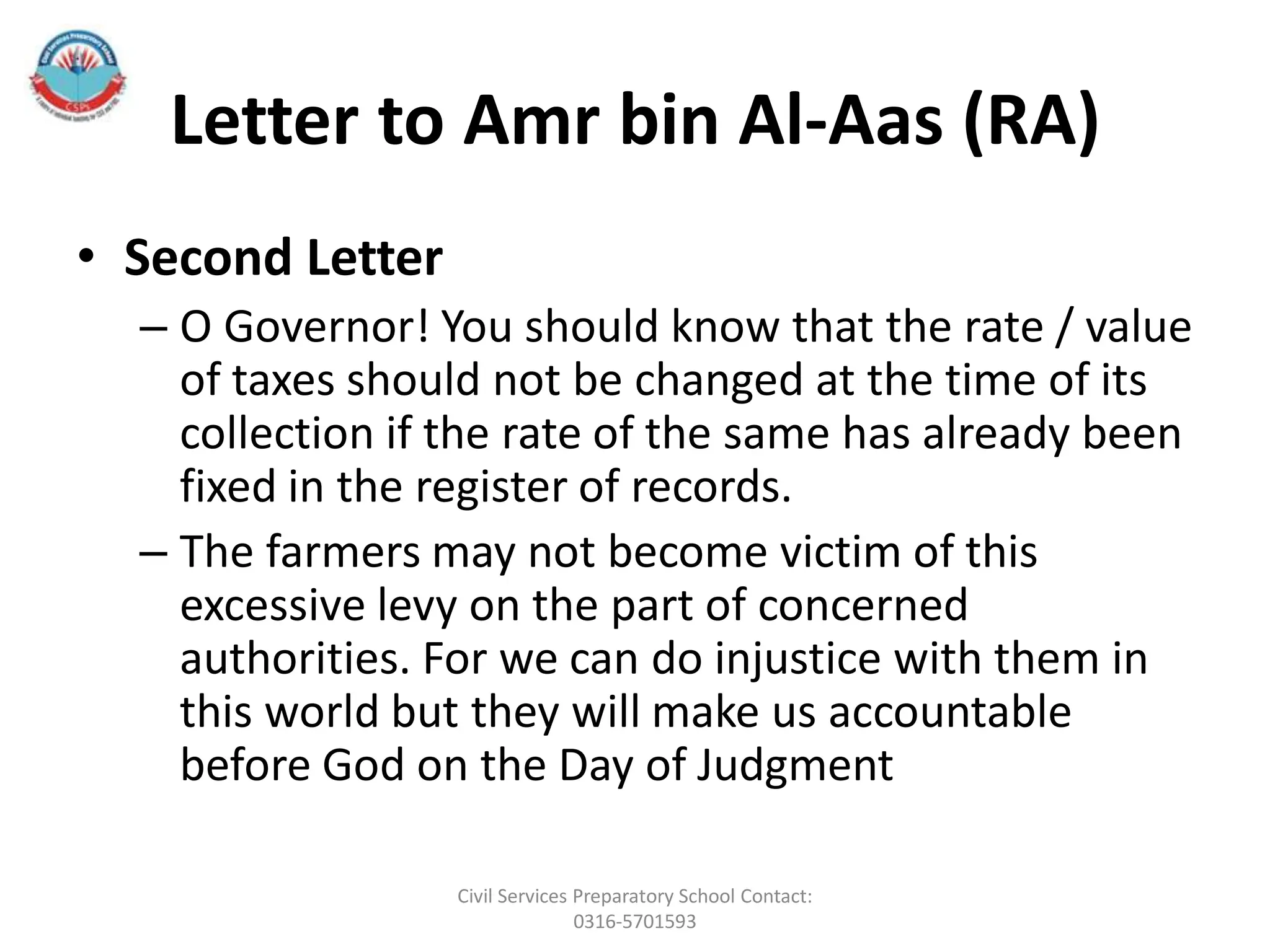 Letter to Amr bin Al-Aas (RA)
• Second Letter
– O Governor! You should know that the rate / value
of taxes should not be changed at the time of its
collection if the rate of the same has already been
fixed in the register of records.
– The farmers may not become victim of this
excessive levy on the part of concerned
authorities. For we can do injustice with them in
this world but they will make us accountable
before God on the Day of Judgment
Civil Services Preparatory School Contact:
0316-5701593
 