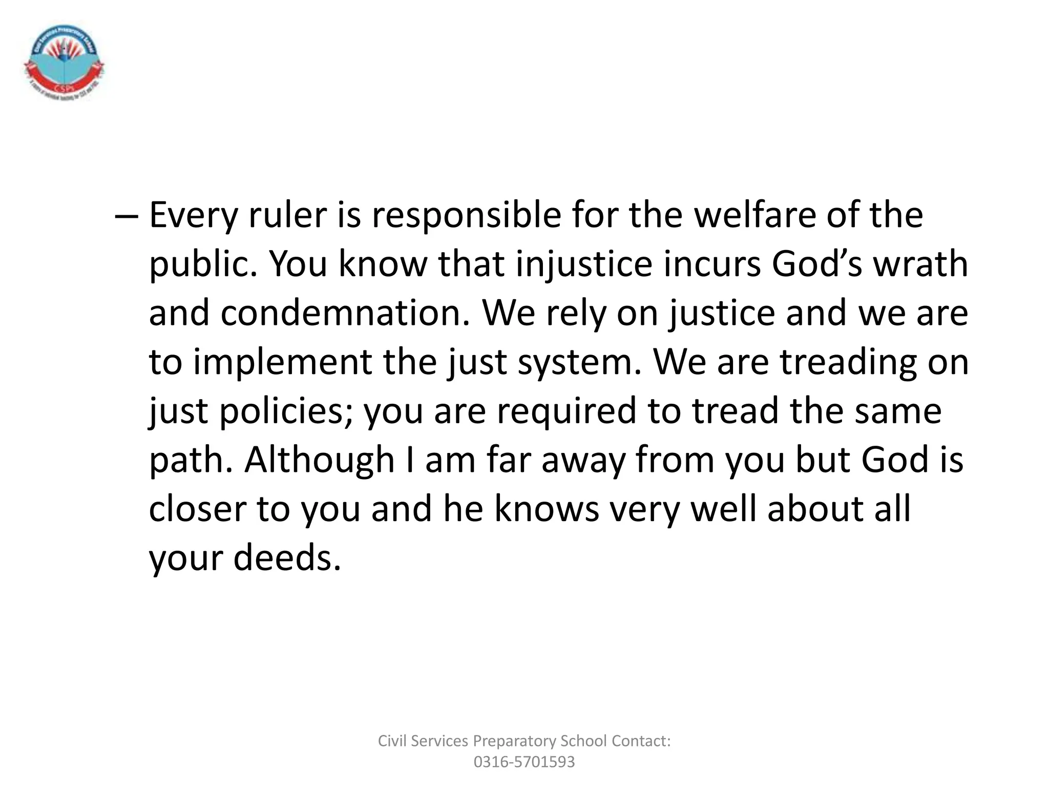 – Every ruler is responsible for the welfare of the
public. You know that injustice incurs God’s wrath
and condemnation. We rely on justice and we are
to implement the just system. We are treading on
just policies; you are required to tread the same
path. Although I am far away from you but God is
closer to you and he knows very well about all
your deeds.
Civil Services Preparatory School Contact:
0316-5701593
 
