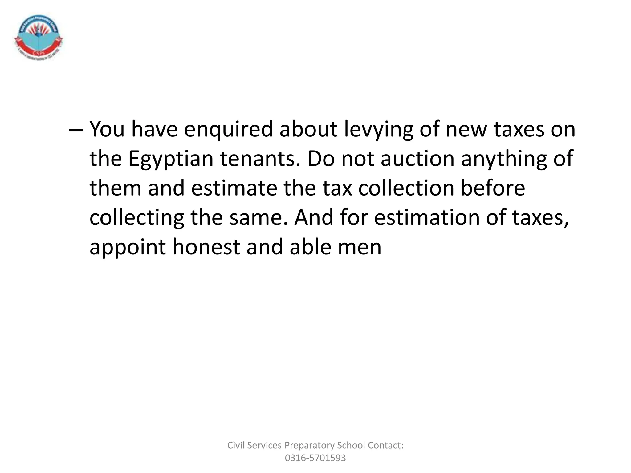 – You have enquired about levying of new taxes on
the Egyptian tenants. Do not auction anything of
them and estimate the tax collection before
collecting the same. And for estimation of taxes,
appoint honest and able men
Civil Services Preparatory School Contact:
0316-5701593
 