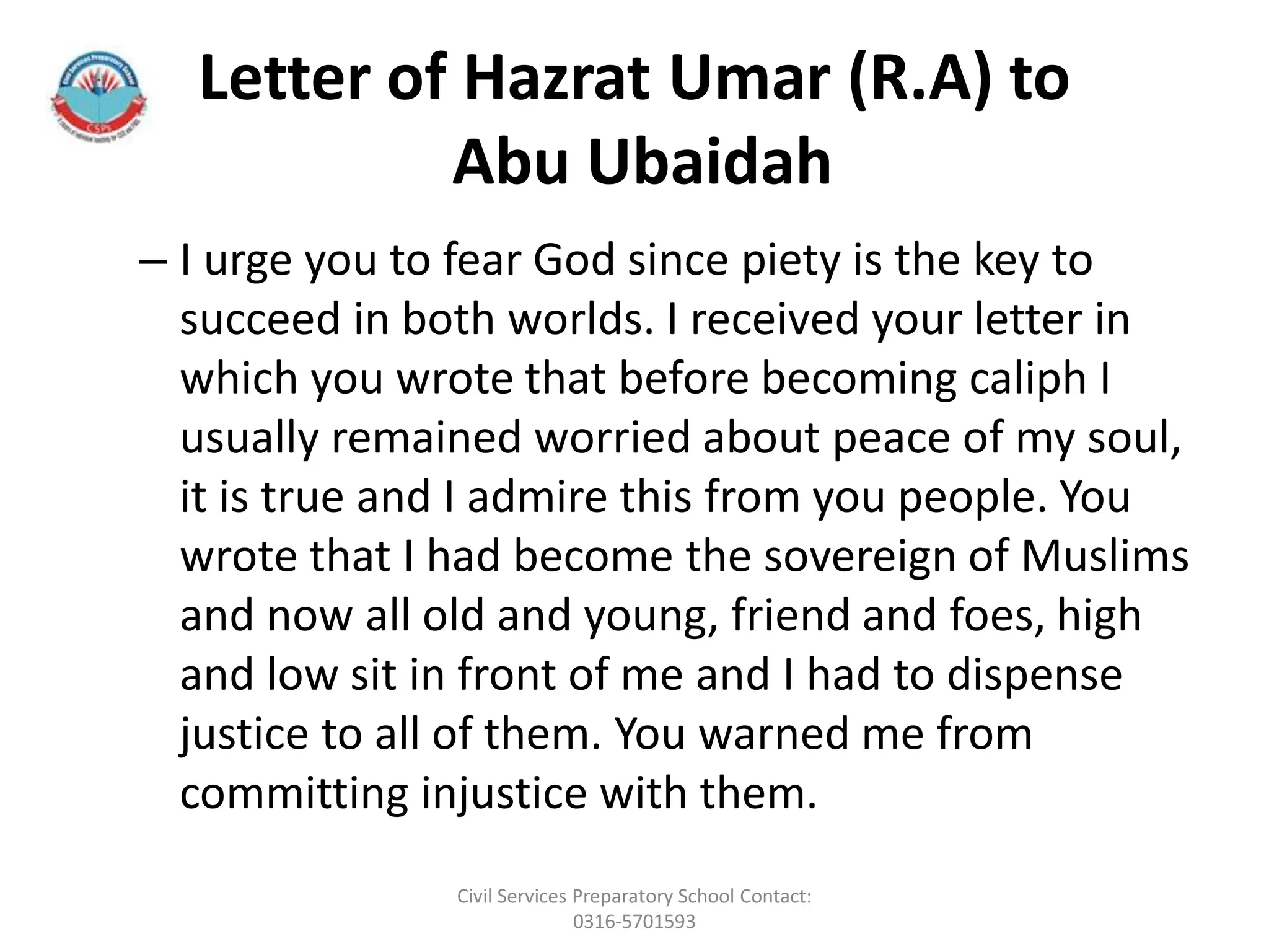 Letter of Hazrat Umar (R.A) to
Abu Ubaidah
– I urge you to fear God since piety is the key to
succeed in both worlds. I received your letter in
which you wrote that before becoming caliph I
usually remained worried about peace of my soul,
it is true and I admire this from you people. You
wrote that I had become the sovereign of Muslims
and now all old and young, friend and foes, high
and low sit in front of me and I had to dispense
justice to all of them. You warned me from
committing injustice with them.
Civil Services Preparatory School Contact:
0316-5701593
 