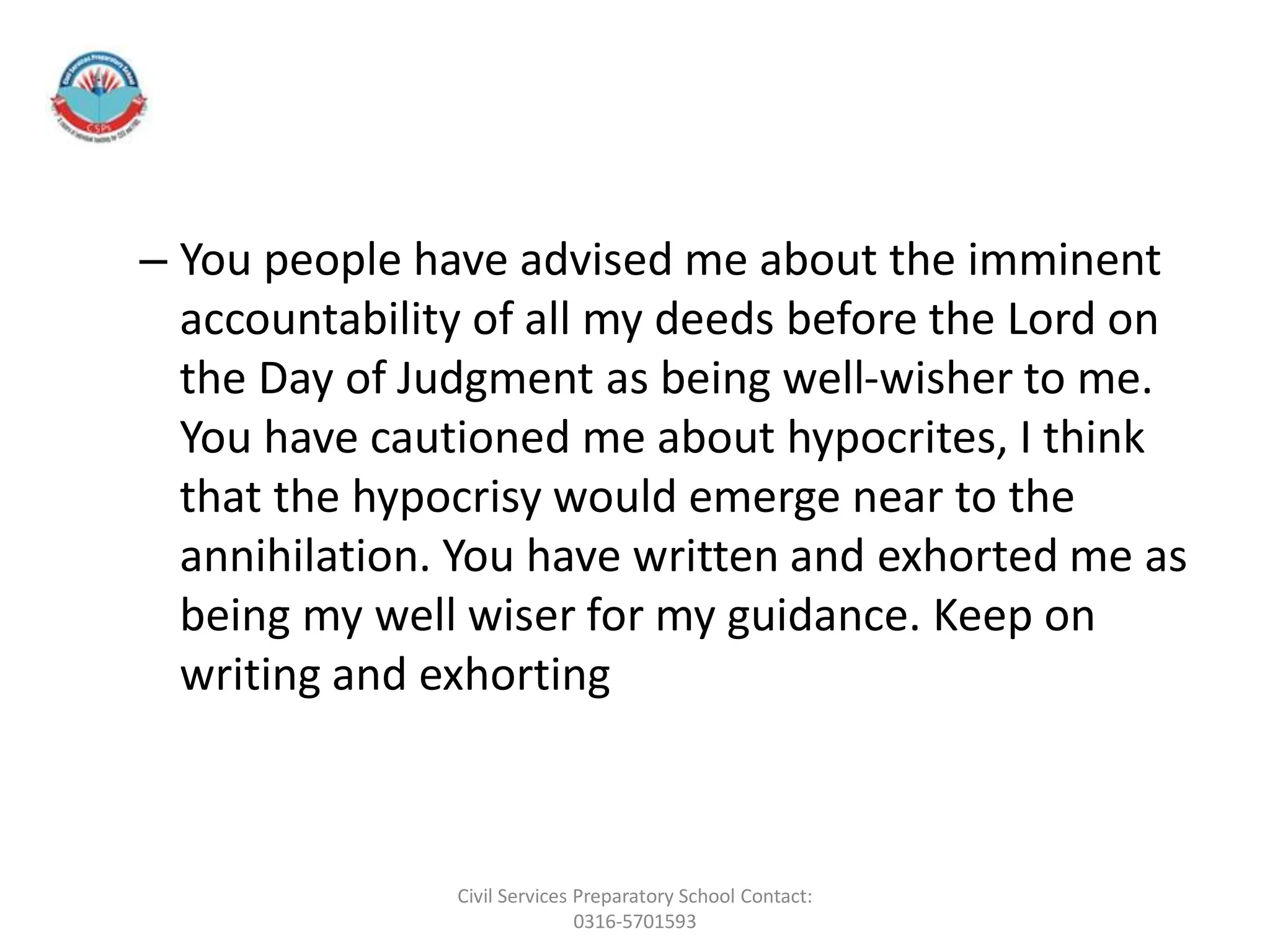 – You people have advised me about the imminent
accountability of all my deeds before the Lord on
the Day of Judgment as being well-wisher to me.
You have cautioned me about hypocrites, I think
that the hypocrisy would emerge near to the
annihilation. You have written and exhorted me as
being my well wiser for my guidance. Keep on
writing and exhorting
Civil Services Preparatory School Contact:
0316-5701593
 