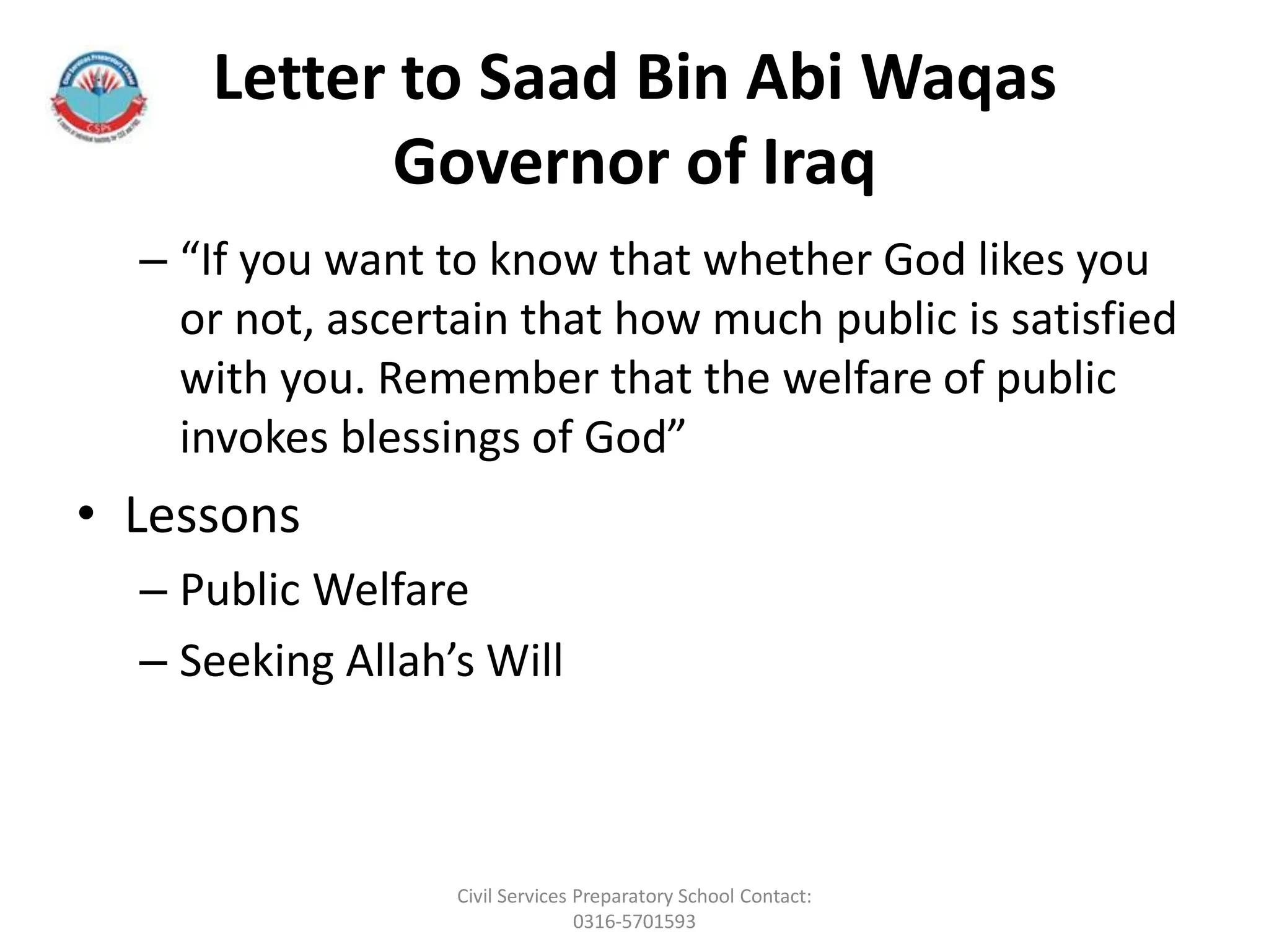Letter to Saad Bin Abi Waqas
Governor of Iraq
– “If you want to know that whether God likes you
or not, ascertain that how much public is satisfied
with you. Remember that the welfare of public
invokes blessings of God”
• Lessons
– Public Welfare
– Seeking Allah’s Will
Civil Services Preparatory School Contact:
0316-5701593
 