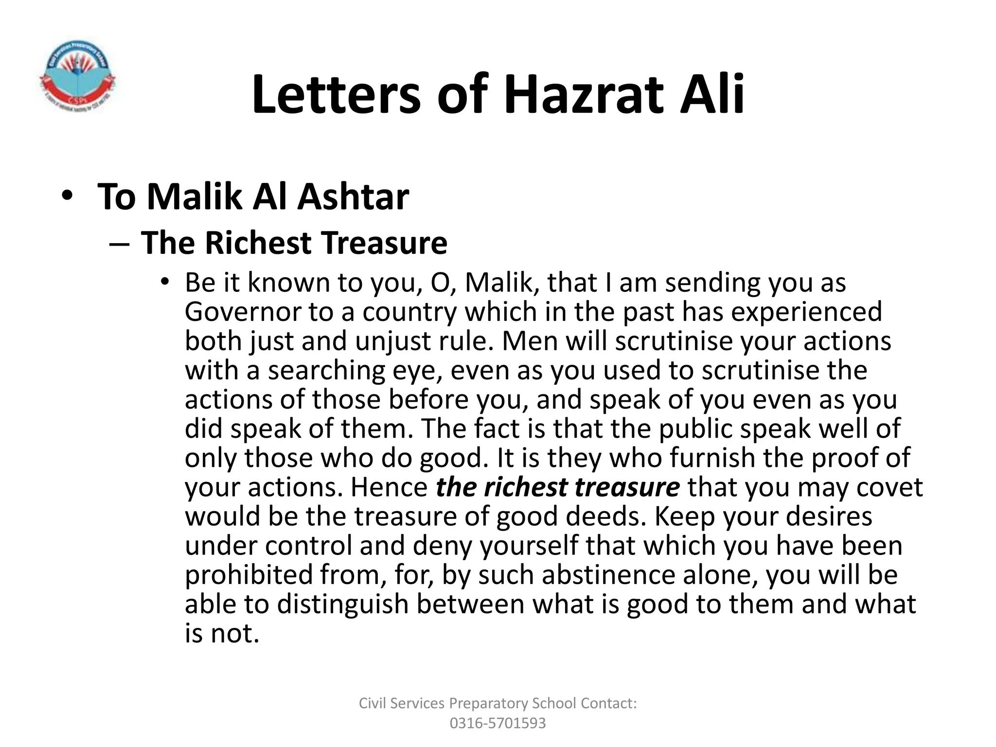 Letters of Hazrat Ali
• To Malik Al Ashtar
– The Richest Treasure
• Be it known to you, O, Malik, that I am sending you as
Governor to a country which in the past has experienced
both just and unjust rule. Men will scrutinise your actions
with a searching eye, even as you used to scrutinise the
actions of those before you, and speak of you even as you
did speak of them. The fact is that the public speak well of
only those who do good. It is they who furnish the proof of
your actions. Hence the richest treasure that you may covet
would be the treasure of good deeds. Keep your desires
under control and deny yourself that which you have been
prohibited from, for, by such abstinence alone, you will be
able to distinguish between what is good to them and what
is not.
Civil Services Preparatory School Contact:
0316-5701593
 