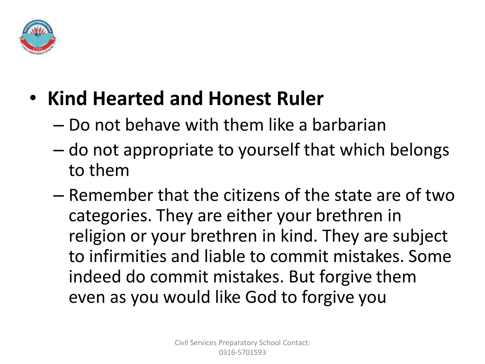 • Kind Hearted and Honest Ruler
– Do not behave with them like a barbarian
– do not appropriate to yourself that which belongs
to them
– Remember that the citizens of the state are of two
categories. They are either your brethren in
religion or your brethren in kind. They are subject
to infirmities and liable to commit mistakes. Some
indeed do commit mistakes. But forgive them
even as you would like God to forgive you
Civil Services Preparatory School Contact:
0316-5701593
 