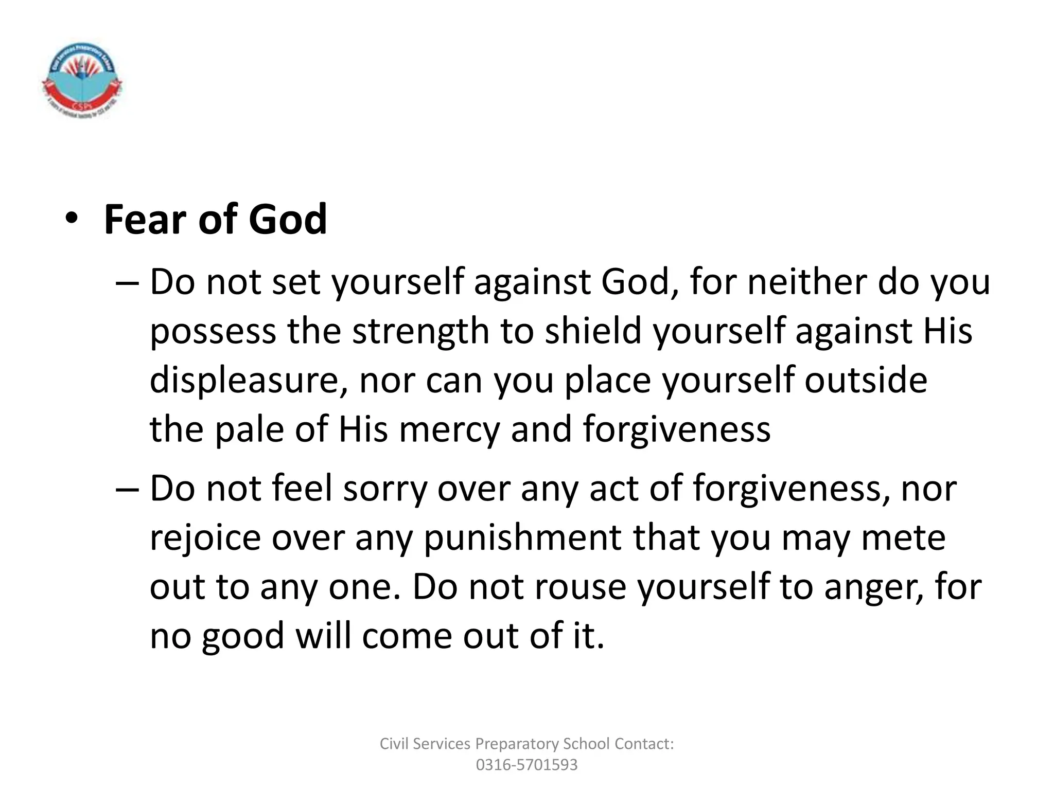 • Fear of God
– Do not set yourself against God, for neither do you
possess the strength to shield yourself against His
displeasure, nor can you place yourself outside
the pale of His mercy and forgiveness
– Do not feel sorry over any act of forgiveness, nor
rejoice over any punishment that you may mete
out to any one. Do not rouse yourself to anger, for
no good will come out of it.
Civil Services Preparatory School Contact:
0316-5701593
 