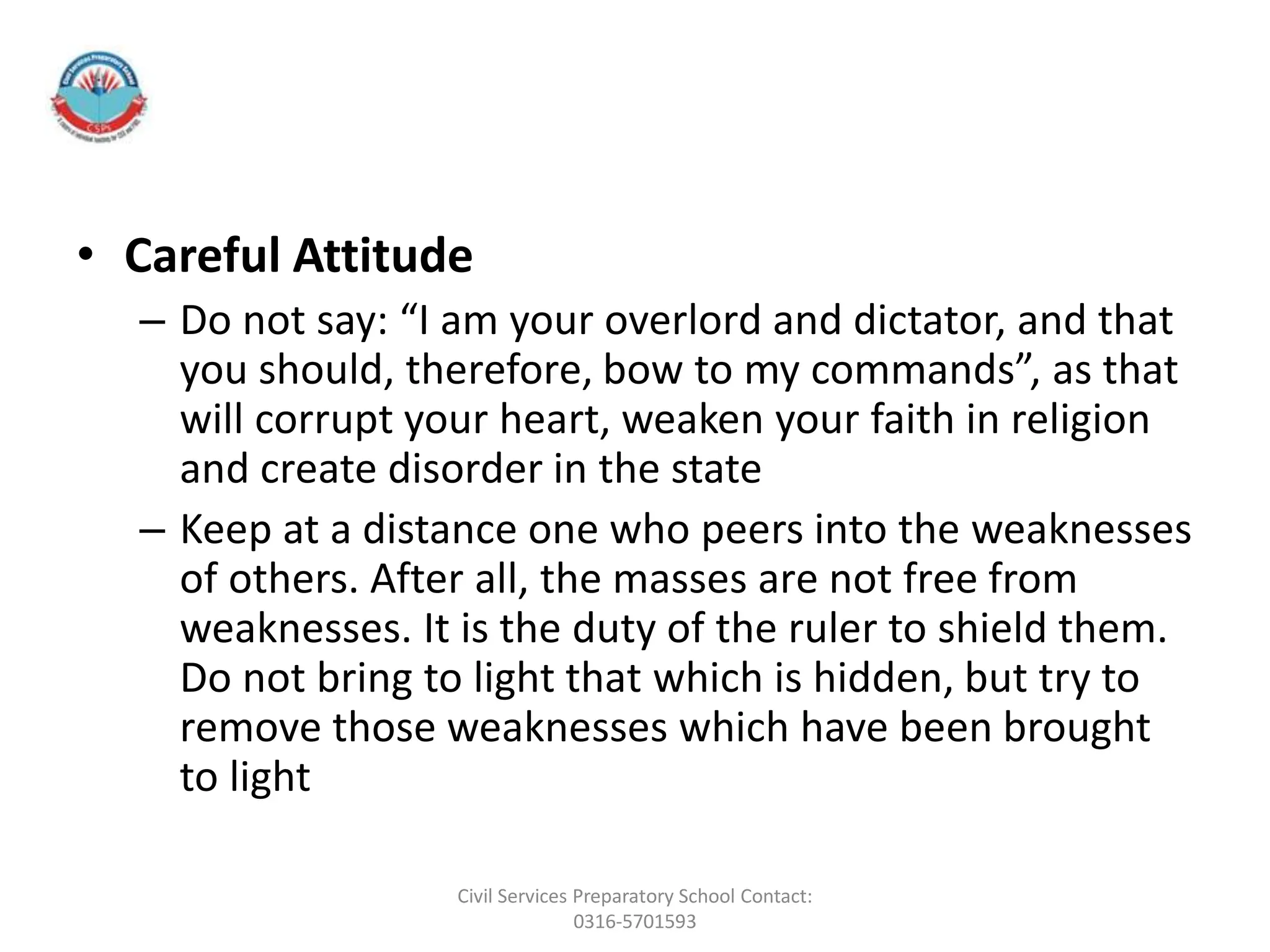 • Careful Attitude
– Do not say: “I am your overlord and dictator, and that
you should, therefore, bow to my commands”, as that
will corrupt your heart, weaken your faith in religion
and create disorder in the state
– Keep at a distance one who peers into the weaknesses
of others. After all, the masses are not free from
weaknesses. It is the duty of the ruler to shield them.
Do not bring to light that which is hidden, but try to
remove those weaknesses which have been brought
to light
Civil Services Preparatory School Contact:
0316-5701593
 