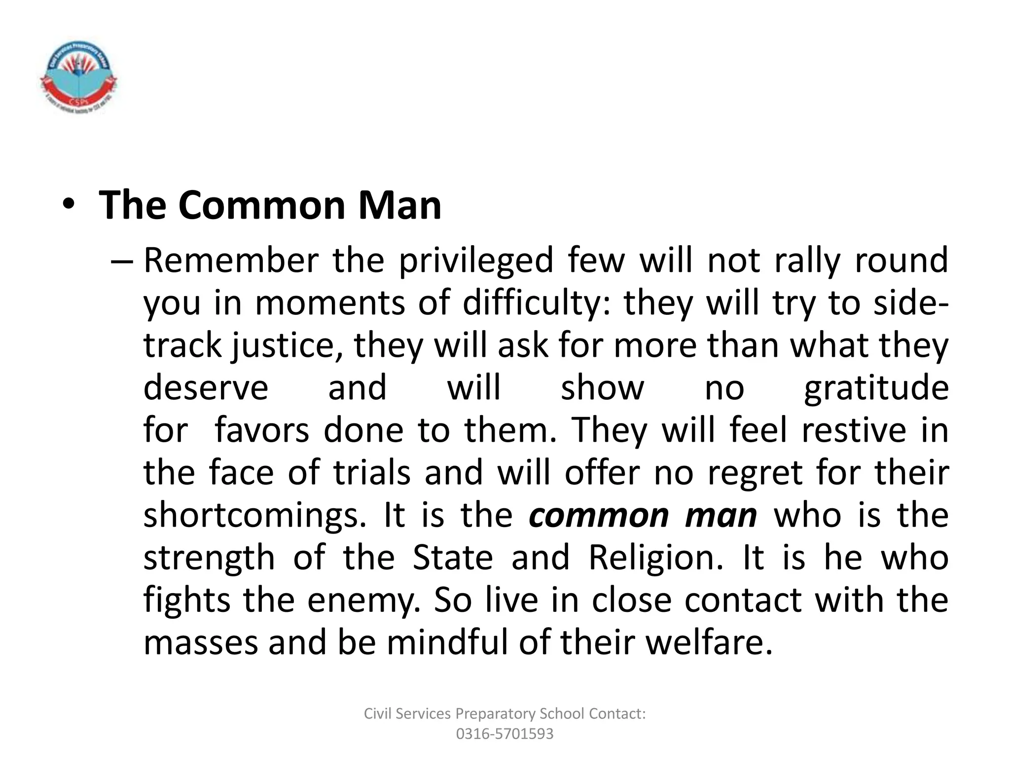 • The Common Man
– Remember the privileged few will not rally round
you in moments of difficulty: they will try to side-
track justice, they will ask for more than what they
deserve and will show no gratitude
for favors done to them. They will feel restive in
the face of trials and will offer no regret for their
shortcomings. It is the common man who is the
strength of the State and Religion. It is he who
fights the enemy. So live in close contact with the
masses and be mindful of their welfare.
Civil Services Preparatory School Contact:
0316-5701593
 