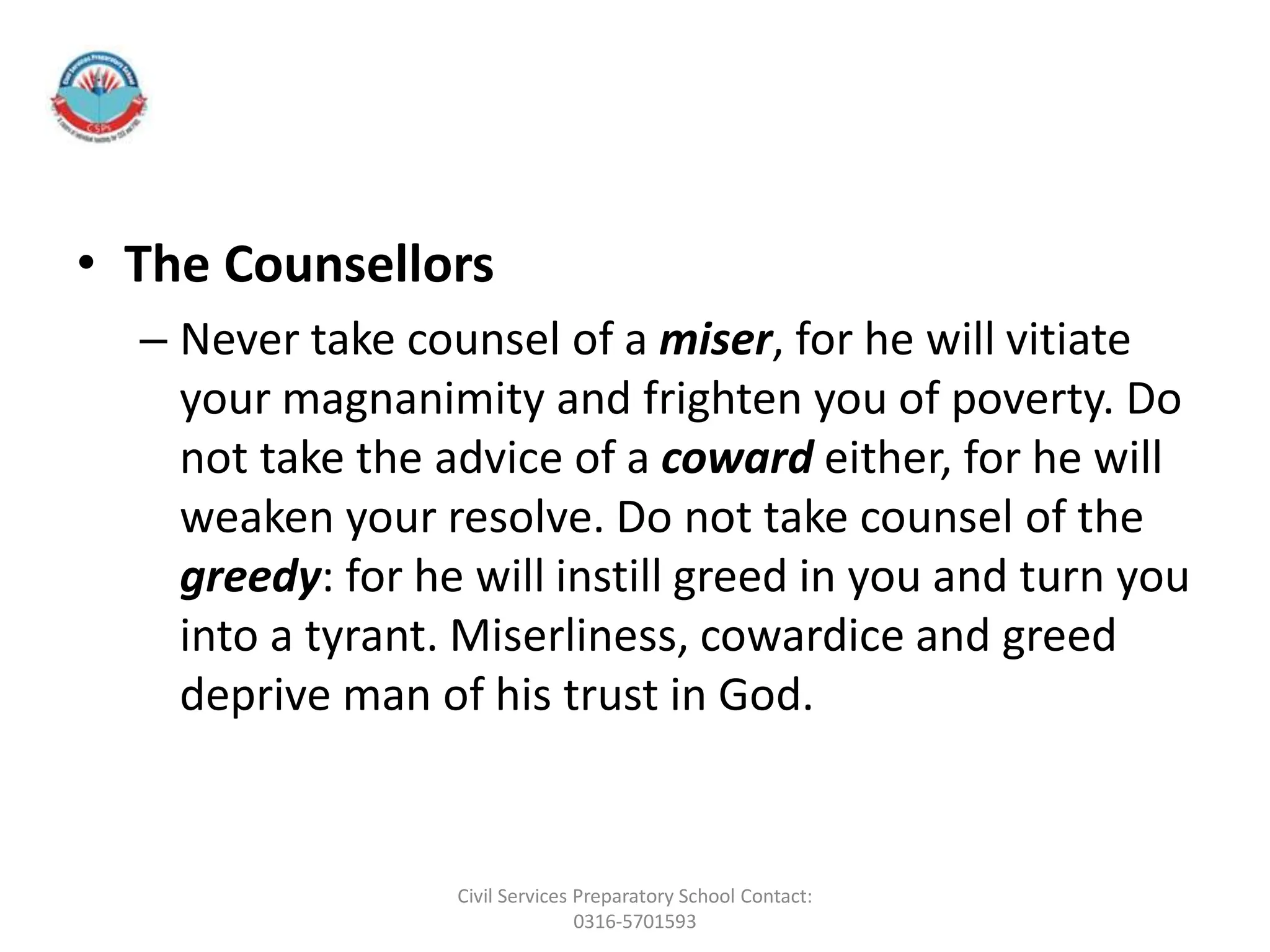 • The Counsellors
– Never take counsel of a miser, for he will vitiate
your magnanimity and frighten you of poverty. Do
not take the advice of a coward either, for he will
weaken your resolve. Do not take counsel of the
greedy: for he will instill greed in you and turn you
into a tyrant. Miserliness, cowardice and greed
deprive man of his trust in God.
Civil Services Preparatory School Contact:
0316-5701593
 