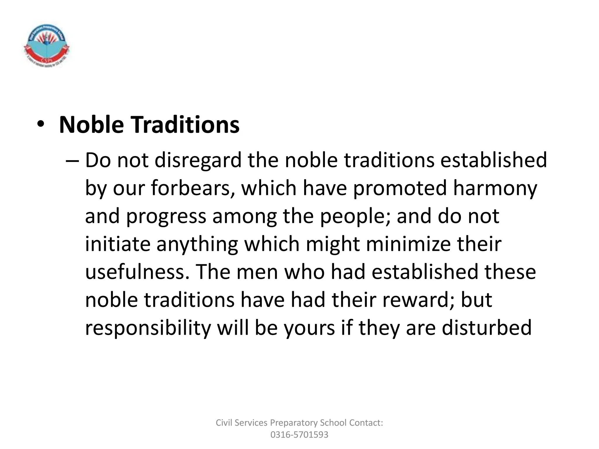 • Noble Traditions
– Do not disregard the noble traditions established
by our forbears, which have promoted harmony
and progress among the people; and do not
initiate anything which might minimize their
usefulness. The men who had established these
noble traditions have had their reward; but
responsibility will be yours if they are disturbed
Civil Services Preparatory School Contact:
0316-5701593
 