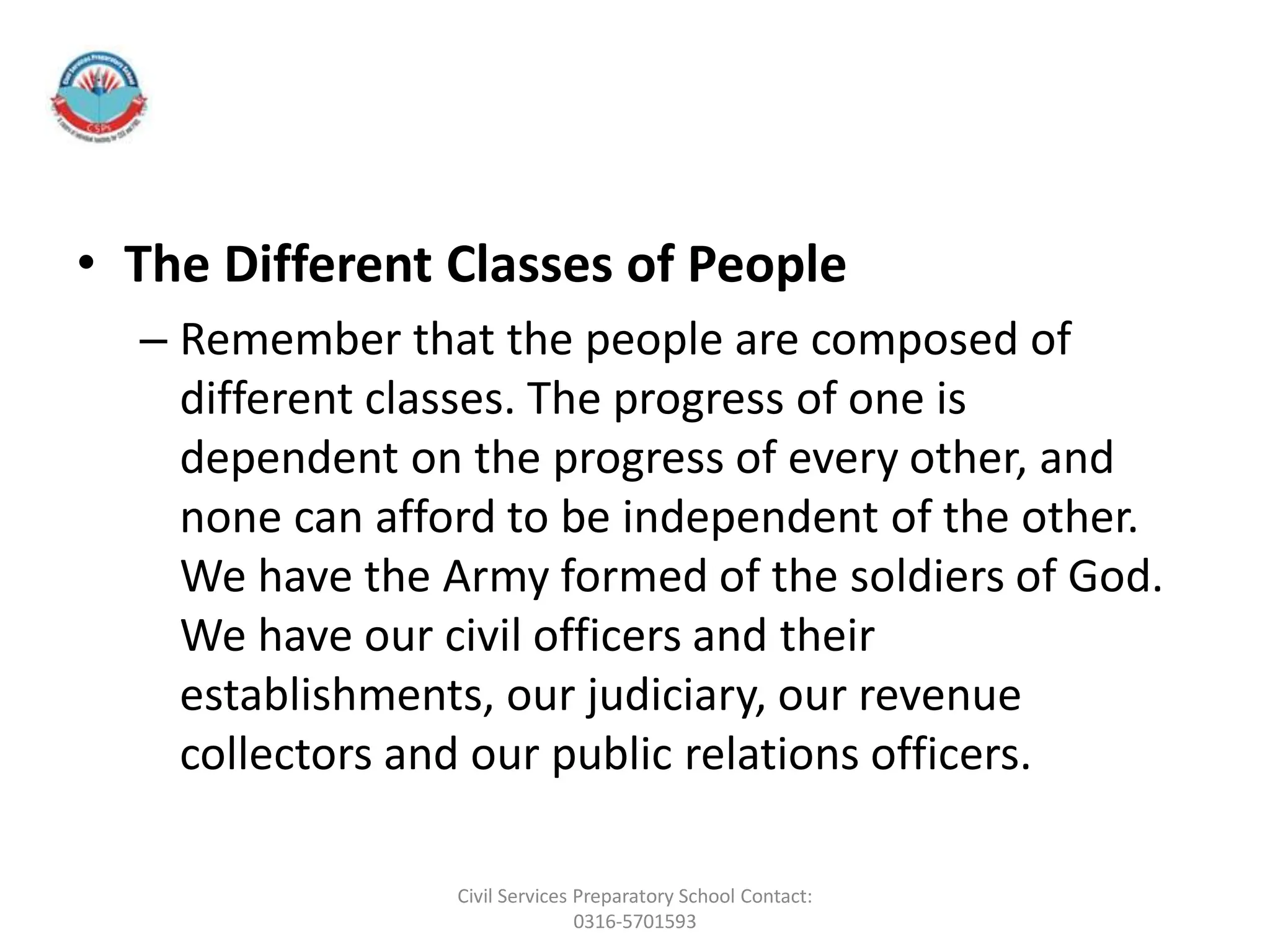 • The Different Classes of People
– Remember that the people are composed of
different classes. The progress of one is
dependent on the progress of every other, and
none can afford to be independent of the other.
We have the Army formed of the soldiers of God.
We have our civil officers and their
establishments, our judiciary, our revenue
collectors and our public relations officers.
Civil Services Preparatory School Contact:
0316-5701593
 