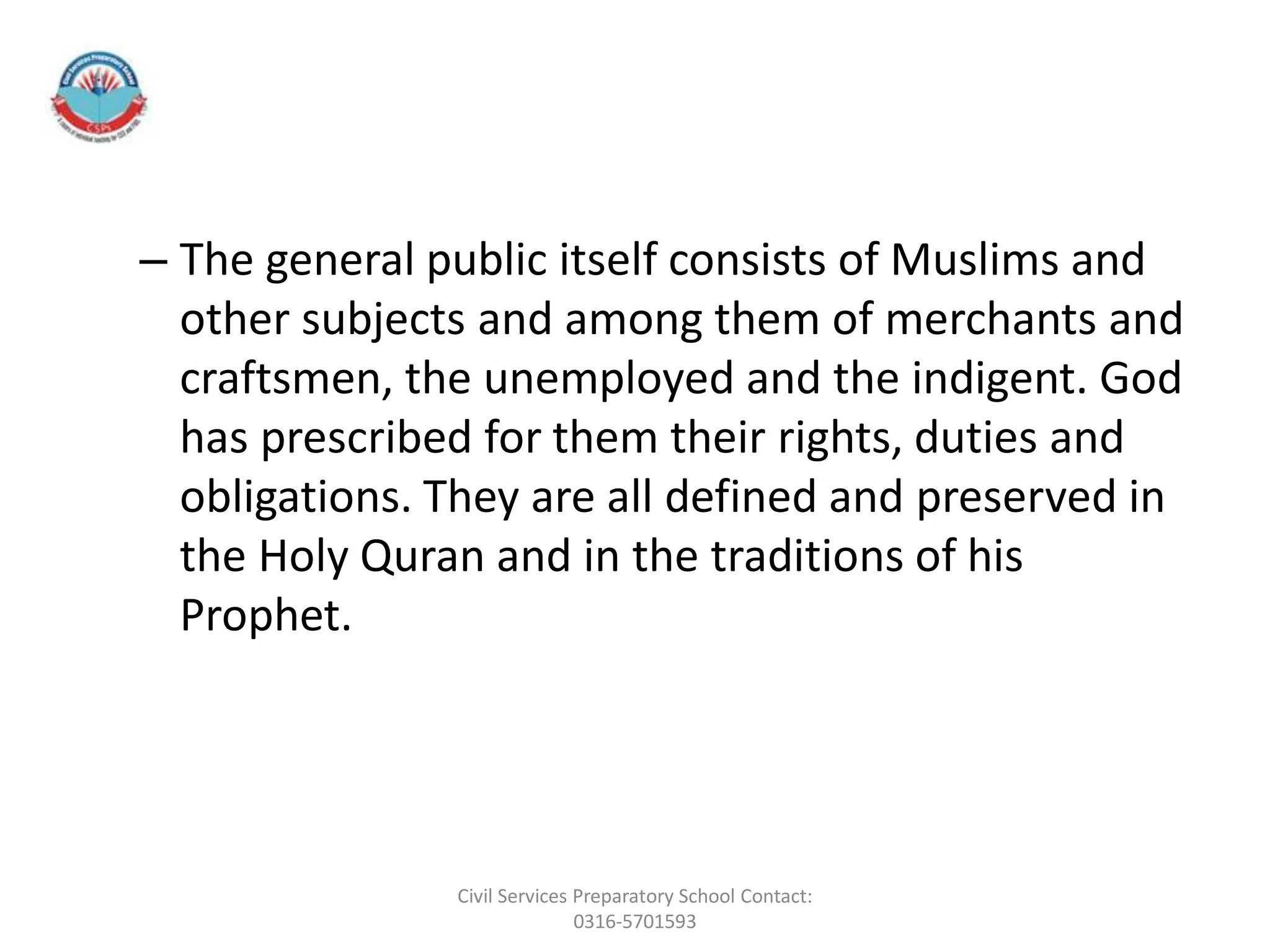 – The general public itself consists of Muslims and
other subjects and among them of merchants and
craftsmen, the unemployed and the indigent. God
has prescribed for them their rights, duties and
obligations. They are all defined and preserved in
the Holy Quran and in the traditions of his
Prophet.
Civil Services Preparatory School Contact:
0316-5701593
 