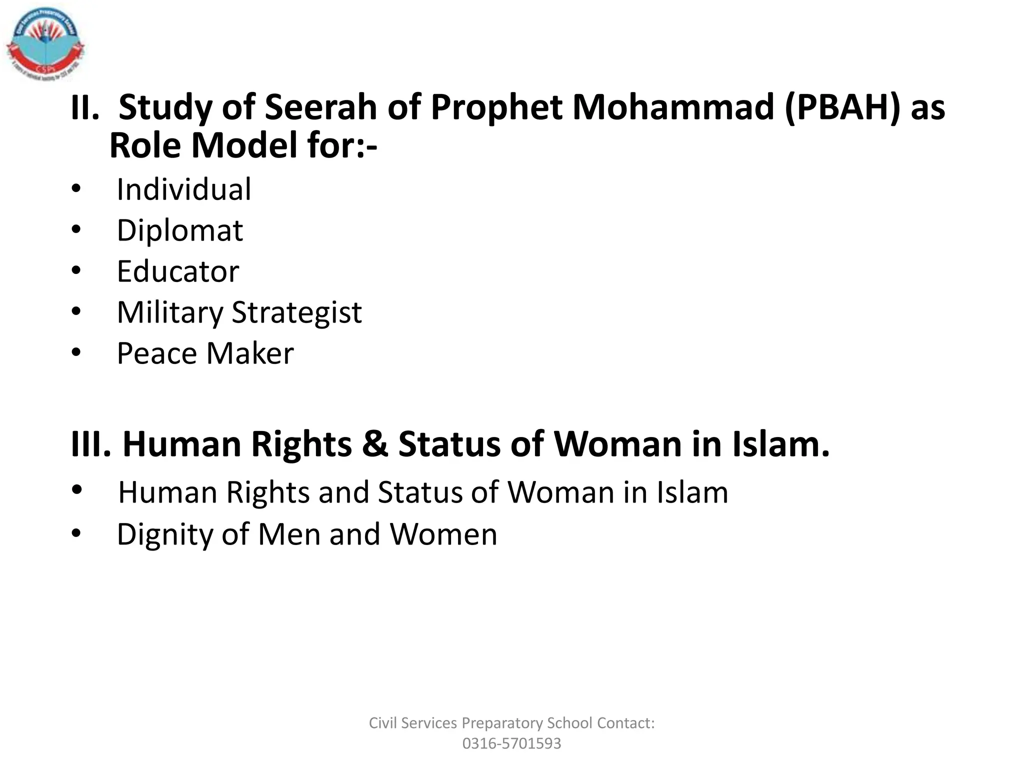 II. Study of Seerah of Prophet Mohammad (PBAH) as
Role Model for:-
• Individual
• Diplomat
• Educator
• Military Strategist
• Peace Maker
III. Human Rights & Status of Woman in Islam.
• Human Rights and Status of Woman in Islam
• Dignity of Men and Women
Civil Services Preparatory School Contact:
0316-5701593
 