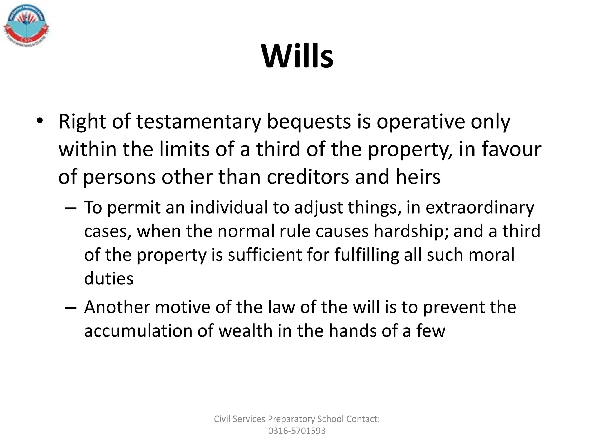 Wills
• Right of testamentary bequests is operative only
within the limits of a third of the property, in favour
of persons other than creditors and heirs
– To permit an individual to adjust things, in extraordinary
cases, when the normal rule causes hardship; and a third
of the property is sufficient for fulfilling all such moral
duties
– Another motive of the law of the will is to prevent the
accumulation of wealth in the hands of a few
Civil Services Preparatory School Contact:
0316-5701593
 