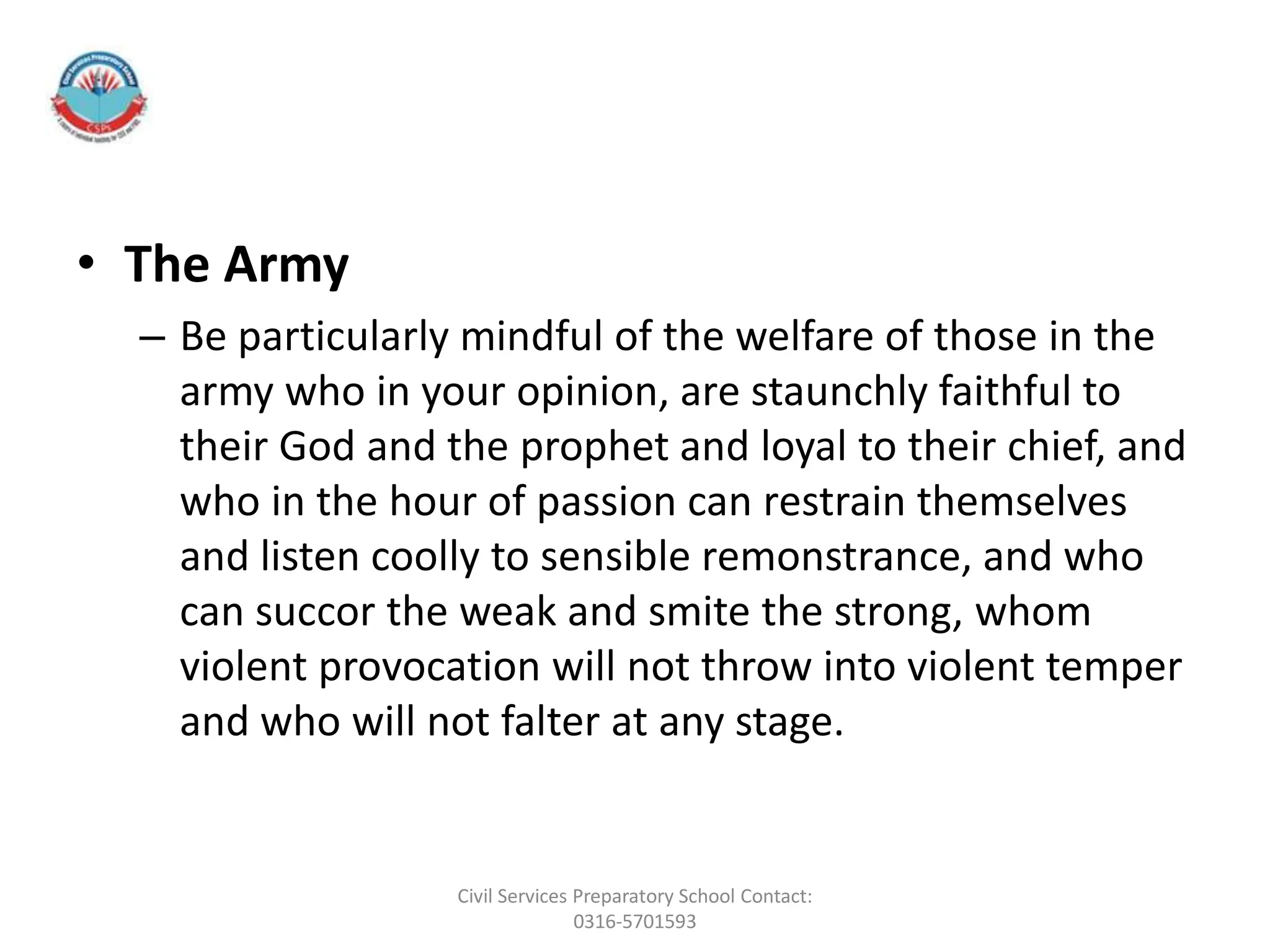 • The Army
– Be particularly mindful of the welfare of those in the
army who in your opinion, are staunchly faithful to
their God and the prophet and loyal to their chief, and
who in the hour of passion can restrain themselves
and listen coolly to sensible remonstrance, and who
can succor the weak and smite the strong, whom
violent provocation will not throw into violent temper
and who will not falter at any stage.
Civil Services Preparatory School Contact:
0316-5701593
 