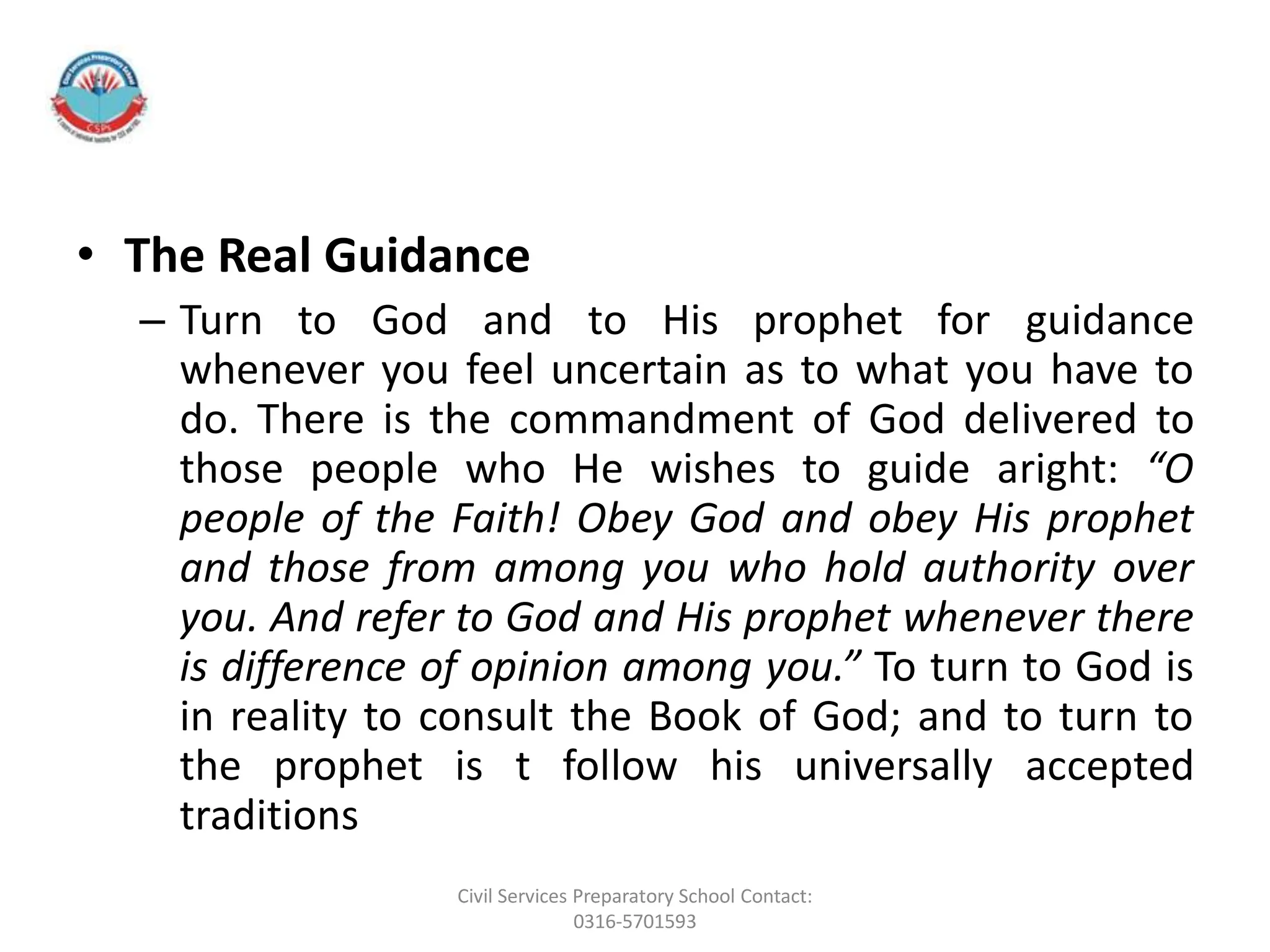 • The Real Guidance
– Turn to God and to His prophet for guidance
whenever you feel uncertain as to what you have to
do. There is the commandment of God delivered to
those people who He wishes to guide aright: “O
people of the Faith! Obey God and obey His prophet
and those from among you who hold authority over
you. And refer to God and His prophet whenever there
is difference of opinion among you.” To turn to God is
in reality to consult the Book of God; and to turn to
the prophet is t follow his universally accepted
traditions
Civil Services Preparatory School Contact:
0316-5701593
 