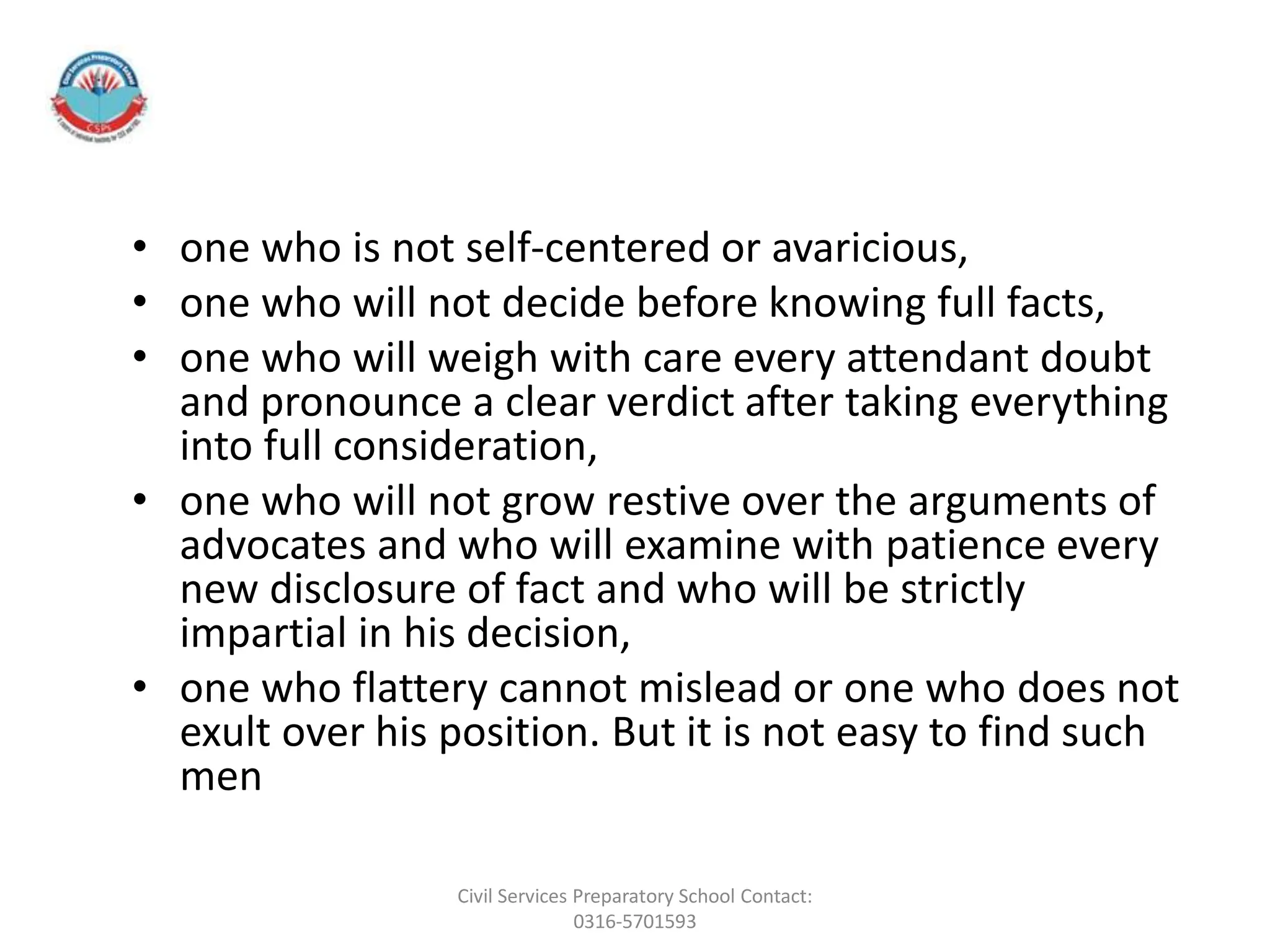 • one who is not self-centered or avaricious,
• one who will not decide before knowing full facts,
• one who will weigh with care every attendant doubt
and pronounce a clear verdict after taking everything
into full consideration,
• one who will not grow restive over the arguments of
advocates and who will examine with patience every
new disclosure of fact and who will be strictly
impartial in his decision,
• one who flattery cannot mislead or one who does not
exult over his position. But it is not easy to find such
men
Civil Services Preparatory School Contact:
0316-5701593
 