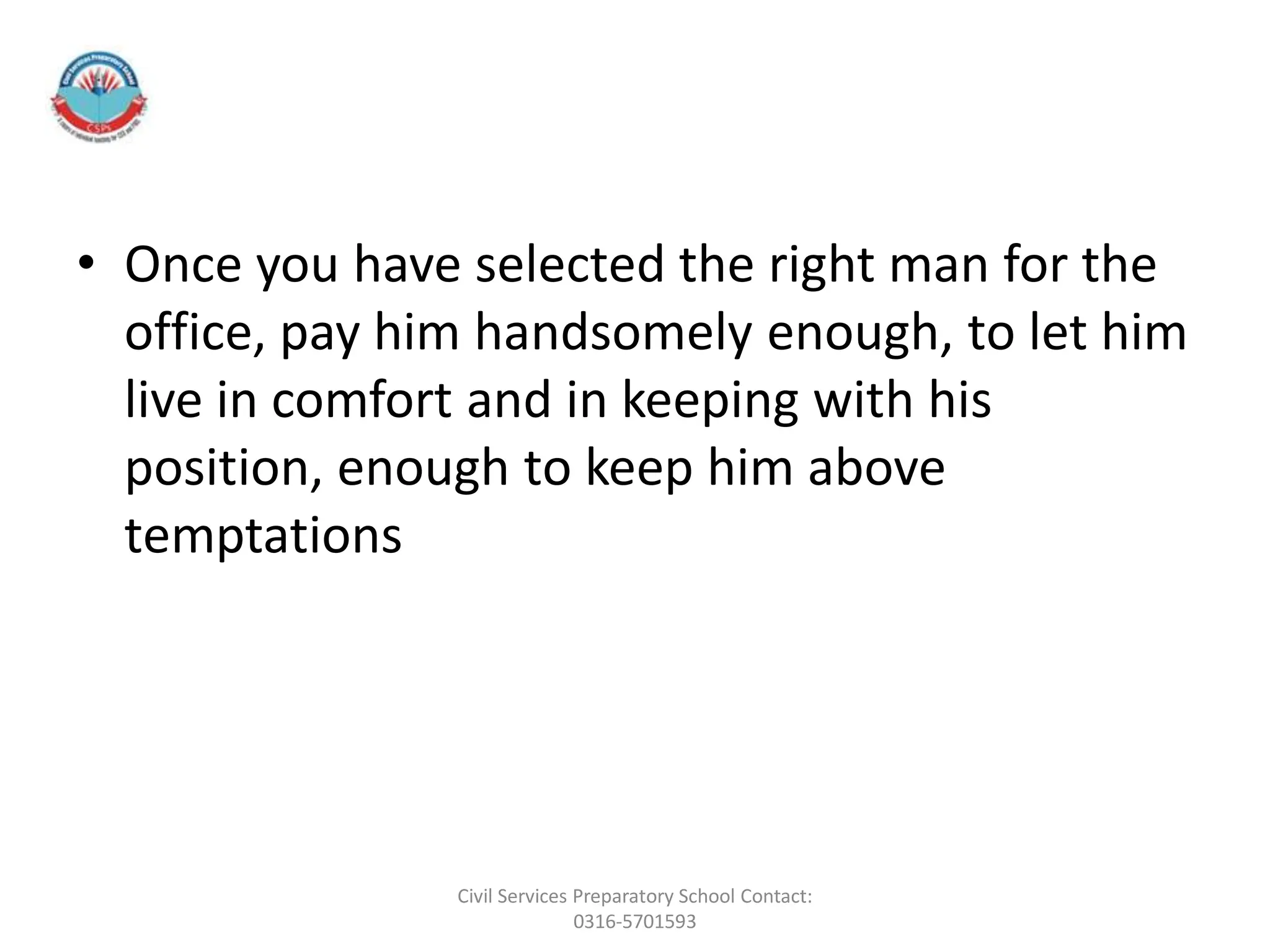 • Once you have selected the right man for the
office, pay him handsomely enough, to let him
live in comfort and in keeping with his
position, enough to keep him above
temptations
Civil Services Preparatory School Contact:
0316-5701593
 