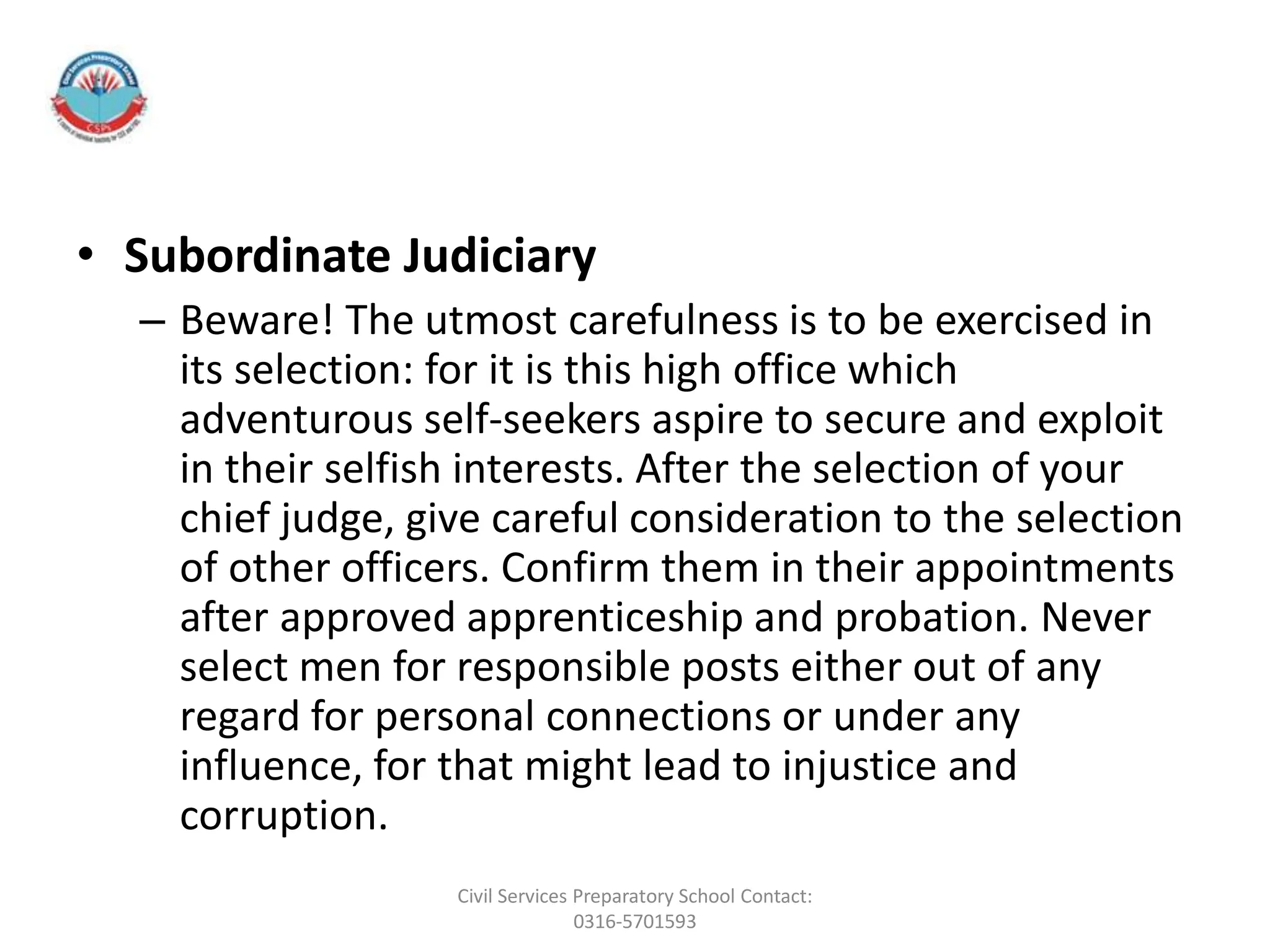 • Subordinate Judiciary
– Beware! The utmost carefulness is to be exercised in
its selection: for it is this high office which
adventurous self-seekers aspire to secure and exploit
in their selfish interests. After the selection of your
chief judge, give careful consideration to the selection
of other officers. Confirm them in their appointments
after approved apprenticeship and probation. Never
select men for responsible posts either out of any
regard for personal connections or under any
influence, for that might lead to injustice and
corruption.
Civil Services Preparatory School Contact:
0316-5701593
 