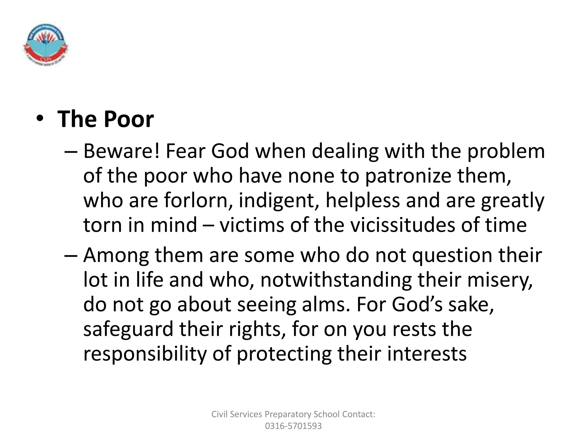 • The Poor
– Beware! Fear God when dealing with the problem
of the poor who have none to patronize them,
who are forlorn, indigent, helpless and are greatly
torn in mind – victims of the vicissitudes of time
– Among them are some who do not question their
lot in life and who, notwithstanding their misery,
do not go about seeing alms. For God’s sake,
safeguard their rights, for on you rests the
responsibility of protecting their interests
Civil Services Preparatory School Contact:
0316-5701593
 