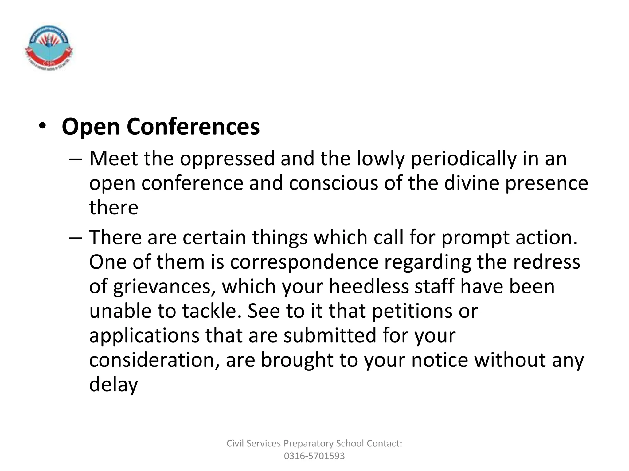 • Open Conferences
– Meet the oppressed and the lowly periodically in an
open conference and conscious of the divine presence
there
– There are certain things which call for prompt action.
One of them is correspondence regarding the redress
of grievances, which your heedless staff have been
unable to tackle. See to it that petitions or
applications that are submitted for your
consideration, are brought to your notice without any
delay
Civil Services Preparatory School Contact:
0316-5701593
 