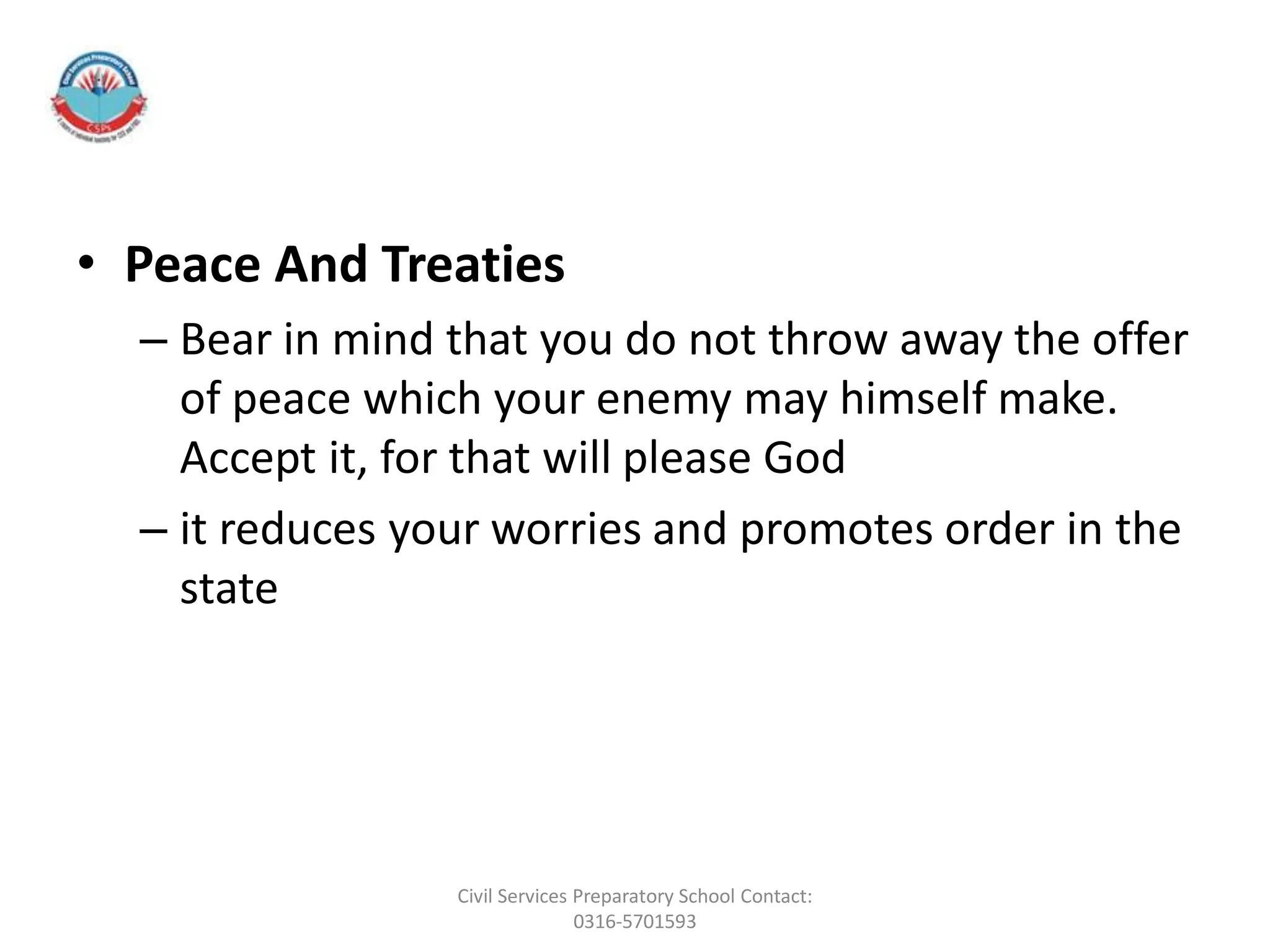 • Peace And Treaties
– Bear in mind that you do not throw away the offer
of peace which your enemy may himself make.
Accept it, for that will please God
– it reduces your worries and promotes order in the
state
Civil Services Preparatory School Contact:
0316-5701593
 