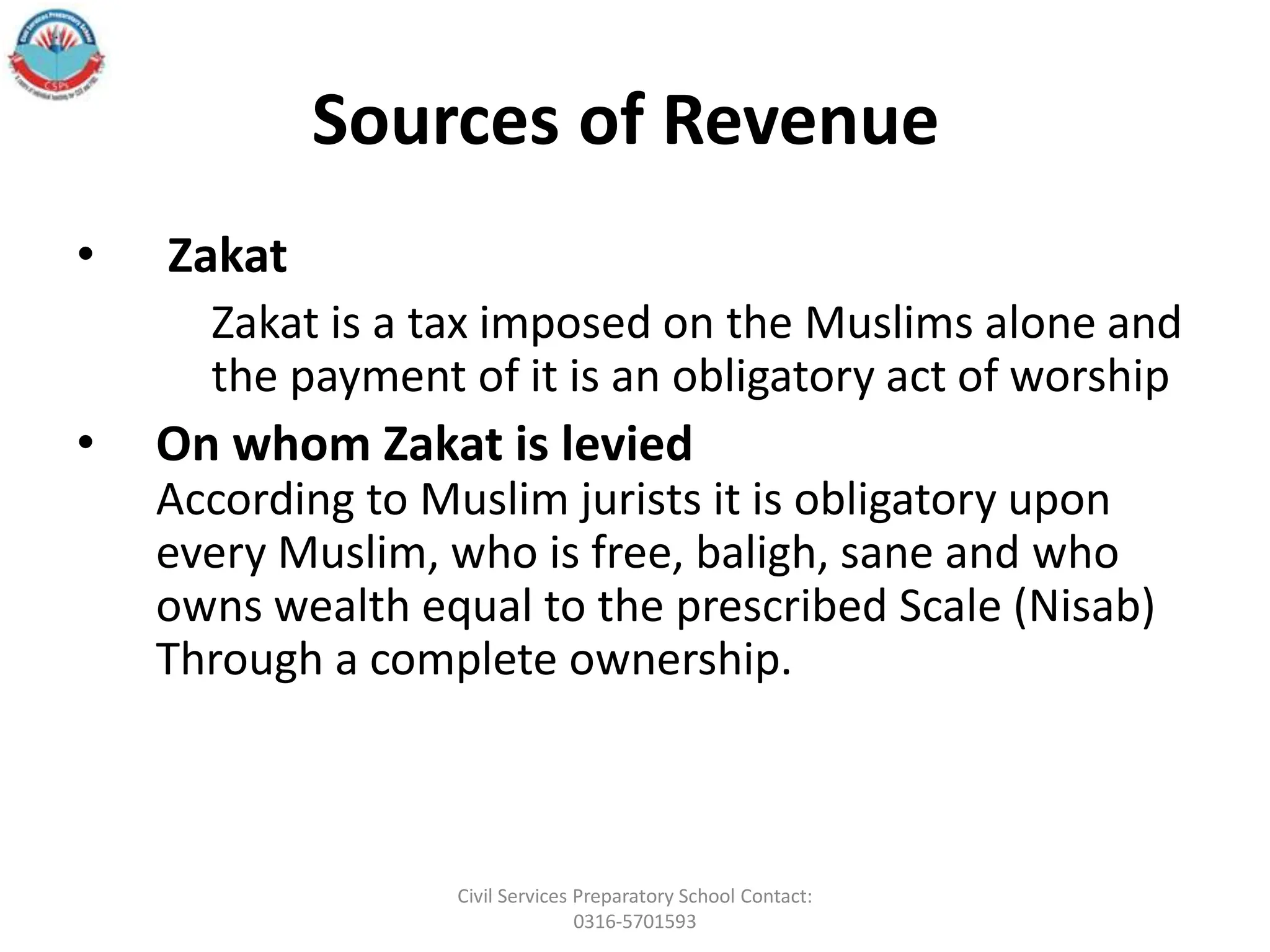 Sources of Revenue
• Zakat
Zakat is a tax imposed on the Muslims alone and
the payment of it is an obligatory act of worship
• On whom Zakat is levied
According to Muslim jurists it is obligatory upon
every Muslim, who is free, baligh, sane and who
owns wealth equal to the prescribed Scale (Nisab)
Through a complete ownership.
Civil Services Preparatory School Contact:
0316-5701593
 