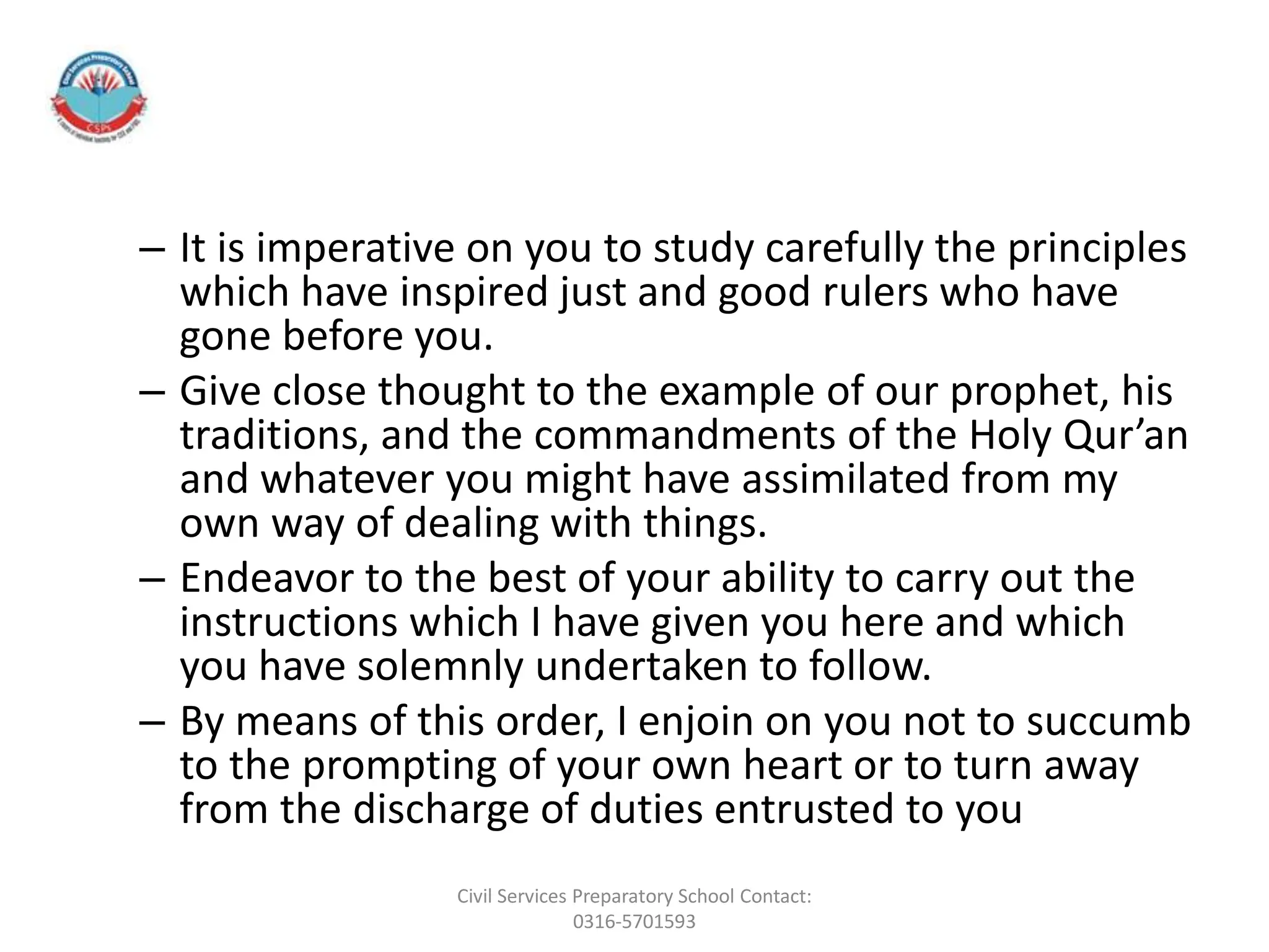 – It is imperative on you to study carefully the principles
which have inspired just and good rulers who have
gone before you.
– Give close thought to the example of our prophet, his
traditions, and the commandments of the Holy Qur’an
and whatever you might have assimilated from my
own way of dealing with things.
– Endeavor to the best of your ability to carry out the
instructions which I have given you here and which
you have solemnly undertaken to follow.
– By means of this order, I enjoin on you not to succumb
to the prompting of your own heart or to turn away
from the discharge of duties entrusted to you
Civil Services Preparatory School Contact:
0316-5701593
 