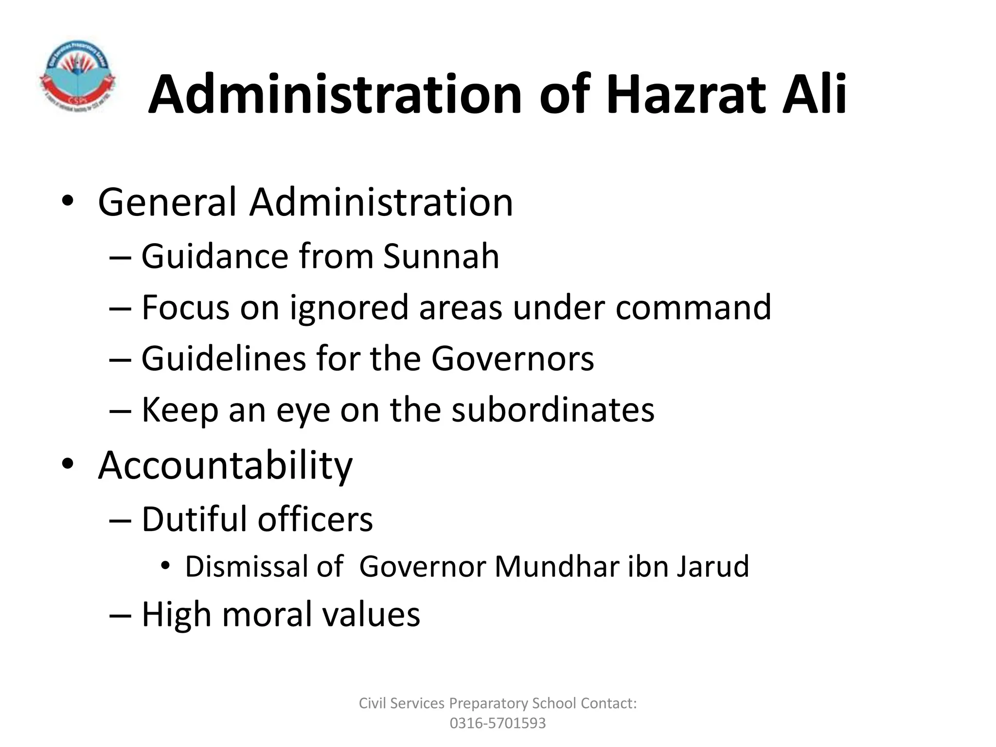 Administration of Hazrat Ali
• General Administration
– Guidance from Sunnah
– Focus on ignored areas under command
– Guidelines for the Governors
– Keep an eye on the subordinates
• Accountability
– Dutiful officers
• Dismissal of Governor Mundhar ibn Jarud
– High moral values
Civil Services Preparatory School Contact:
0316-5701593
 