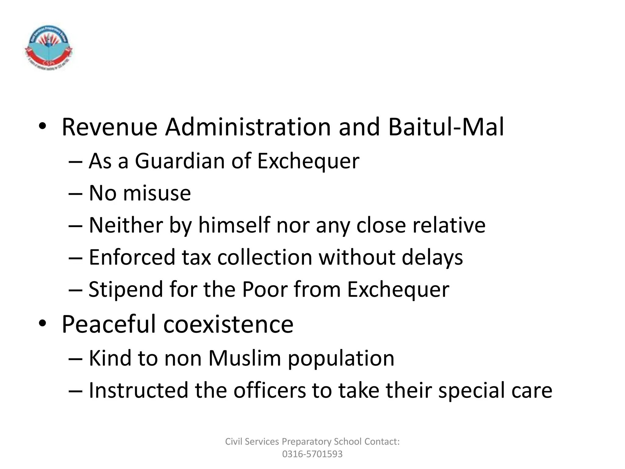 • Revenue Administration and Baitul-Mal
– As a Guardian of Exchequer
– No misuse
– Neither by himself nor any close relative
– Enforced tax collection without delays
– Stipend for the Poor from Exchequer
• Peaceful coexistence
– Kind to non Muslim population
– Instructed the officers to take their special care
Civil Services Preparatory School Contact:
0316-5701593
 