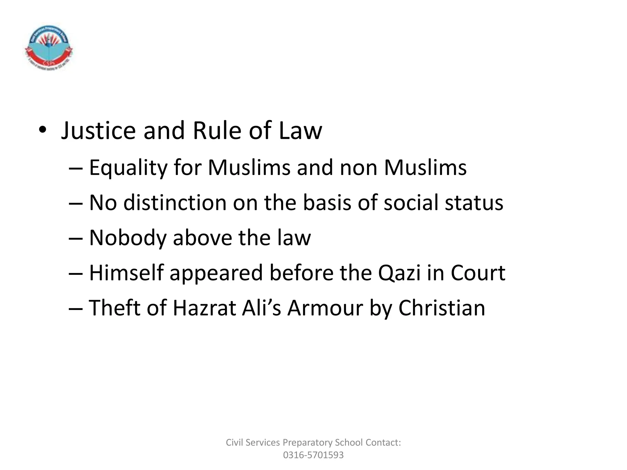 • Justice and Rule of Law
– Equality for Muslims and non Muslims
– No distinction on the basis of social status
– Nobody above the law
– Himself appeared before the Qazi in Court
– Theft of Hazrat Ali’s Armour by Christian
Civil Services Preparatory School Contact:
0316-5701593
 
