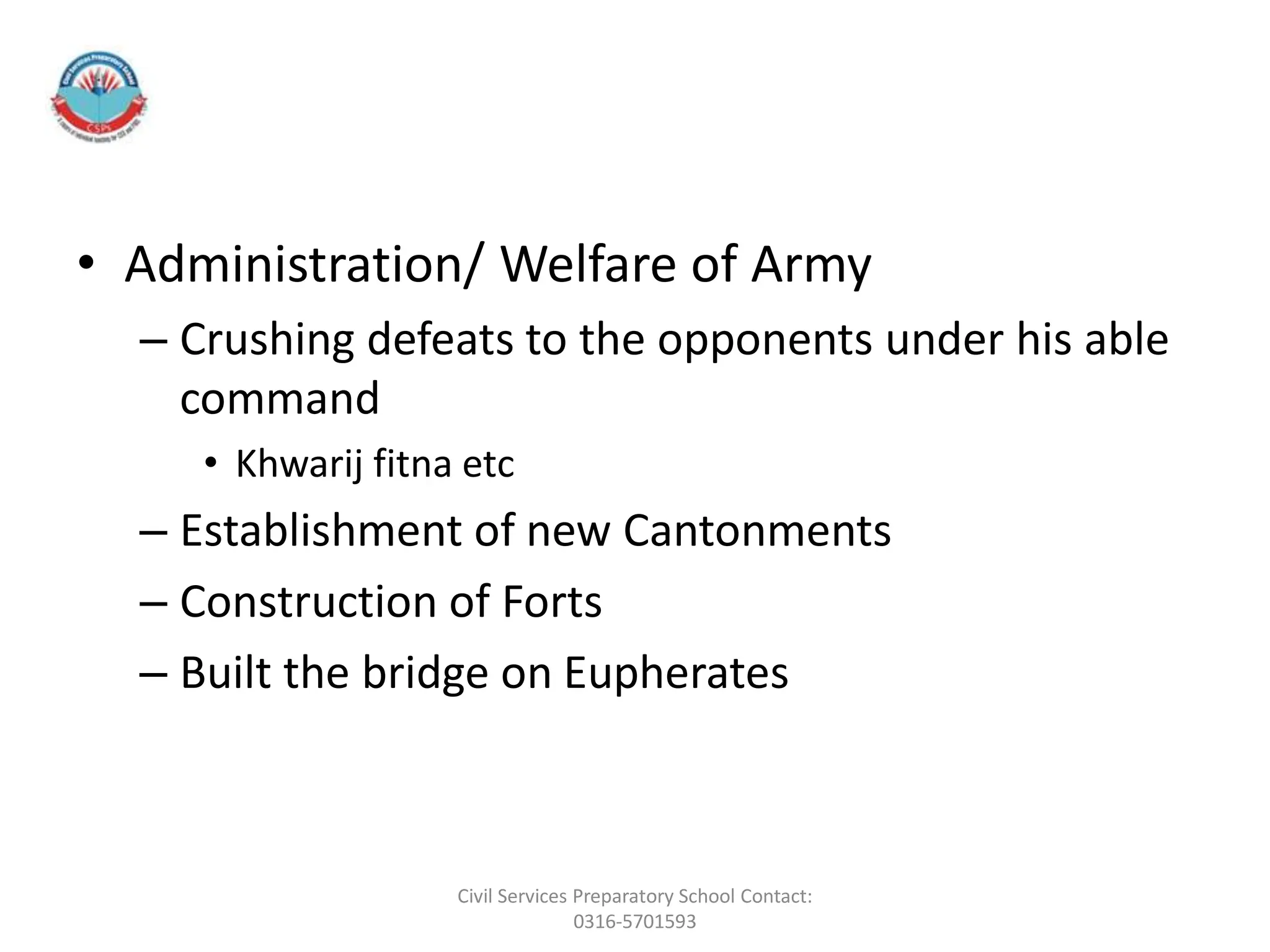 • Administration/ Welfare of Army
– Crushing defeats to the opponents under his able
command
• Khwarij fitna etc
– Establishment of new Cantonments
– Construction of Forts
– Built the bridge on Eupherates
Civil Services Preparatory School Contact:
0316-5701593
 